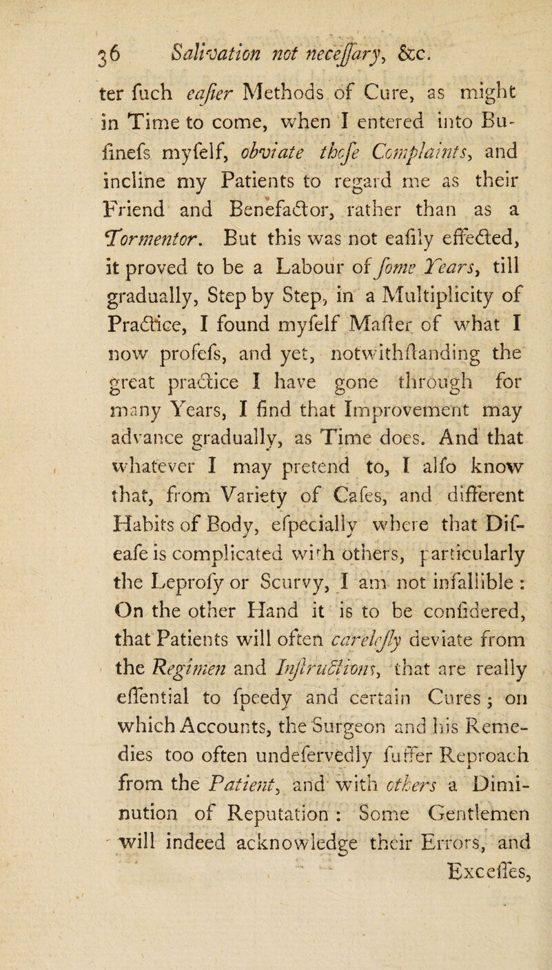 ter fixch eafier Methods of Cure, as might in Time to come, when I entered into Em finefs myfelf, obviate thefe Complaints, and incline my Patients to regard me as their Friend and Benefadtor, rather than as a Tormentor. But this was not eafily effedled, it proved to be a Labour of fome Tears, till gradually, Step by Step, in a Multiplicity of Pradlice, I found myfelf Mafier of what I now profefs, and yet, notwithstanding the great practice I have gone through for many Years, I find that Improvement may advance gradually, as Time does. And that whatever I may pretend to, I alfo know that, from Variety of Cafes, and different Habits of Body, especially where that Dif- eafe is complicated wbh others, particularly the Leprofy or Scurvy, I am not infallible : On the other Eland it is to be confidered, that Patients will often carelejly deviate from the Regimen and Injtruffiiom, that are really efifential to fpeedy and certain Cures ; on which Accounts, the Surgeon and his Reme¬ dies too often undeservedly fuffer Reproach from the Patient, and with others a Dimi¬ nution of Reputation : Some Gentlemen ' will indeed acknowledge their Errors, and Excefles,