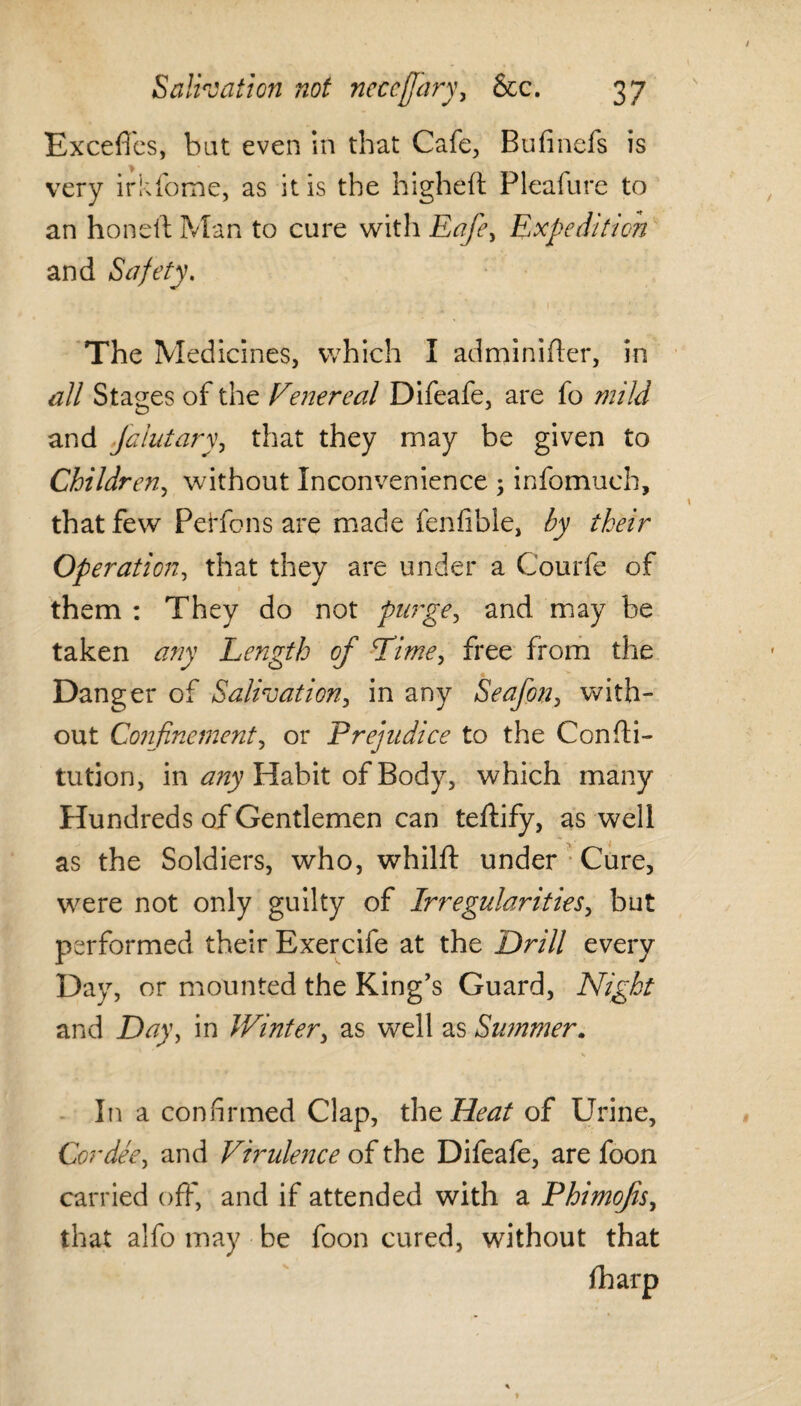 / Salivation not nccefjary, &c. 37 Exceffes, bat even in that Cafe, Bufmefs is very irkfome, as it is the higheft Pleafure to an honelt Man to cure with Eafie, Expedition and Safety. The Medicines, which I adminifter, in all Stages of the Venereal Difeafe, are fo mild and falutary, that they may be given to Children, without Inconvenience 5 infomuch, that few Pei'fons are made fenfible, by their Operation, that they are under a Courfe of them : They do not purge, and may be taken any Length of Time, free from the Danger of Salivation, in any Seafon, with¬ out Confinement, or Prejudice to the Consti¬ tution, in any Habit of Body, which many Hundreds of Gentlemen can teftify, as well as the Soldiers, who, whilft under Cure, were not only guilty of Irregularities, but performed their Exercife at the Drill every Day, or mounted the King’s Guard, Night and Day, in Winter, as well as Summer. In a confirmed Clap, the Heat of Urine, Cor dee, and Virulence of the Difeafe, are foon carried off, and if attended with a Phimofis, that alfo may be foon cured, without that