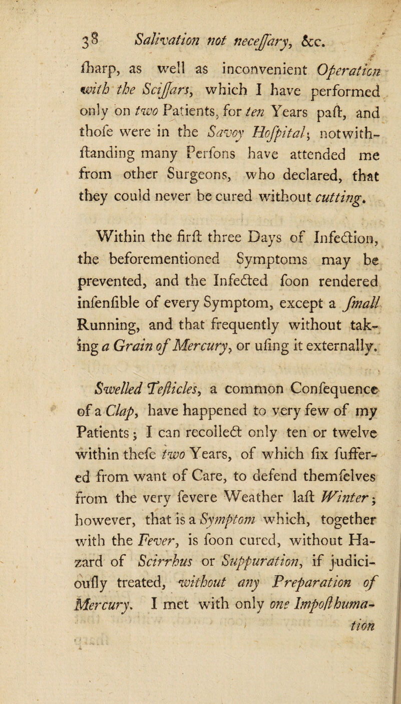 fbarp, as well as inconvenient Operation with the Safari, which I have performed only on two Patients, for ten Years paft, and thofe were in the Savoy Hofpitaf notwith- ftanding many Perfons have attended me from other Surgeons, who declared, that they could never be cured without cutting* \ ■ 1 <  * t Within the firft three Days of Infection, the beforementioned Symptoms may be prevented, and the Infedted foon rendered infenfible of every Symptom, except a jmall Running, and that frequently without -tak¬ ings Grain of Mercury, or ufing it externally. Swelled Teflicles, a common Confequence of a Clapy have happened to very few of my Patients; I can recollect only ten or twelve within thefe two Years, of which fix buffer¬ ed from want of Care, to defend themfelves from the very fevere Weather lafl Winter; however, that is a Symptom which, together with the Fever, is foon cured, without Ha¬ zard of Scirrhus or Suppurafioiiy if yudici- oufly treated, without any Preparation of Mercury. I met with only one Impoflhuma- tion