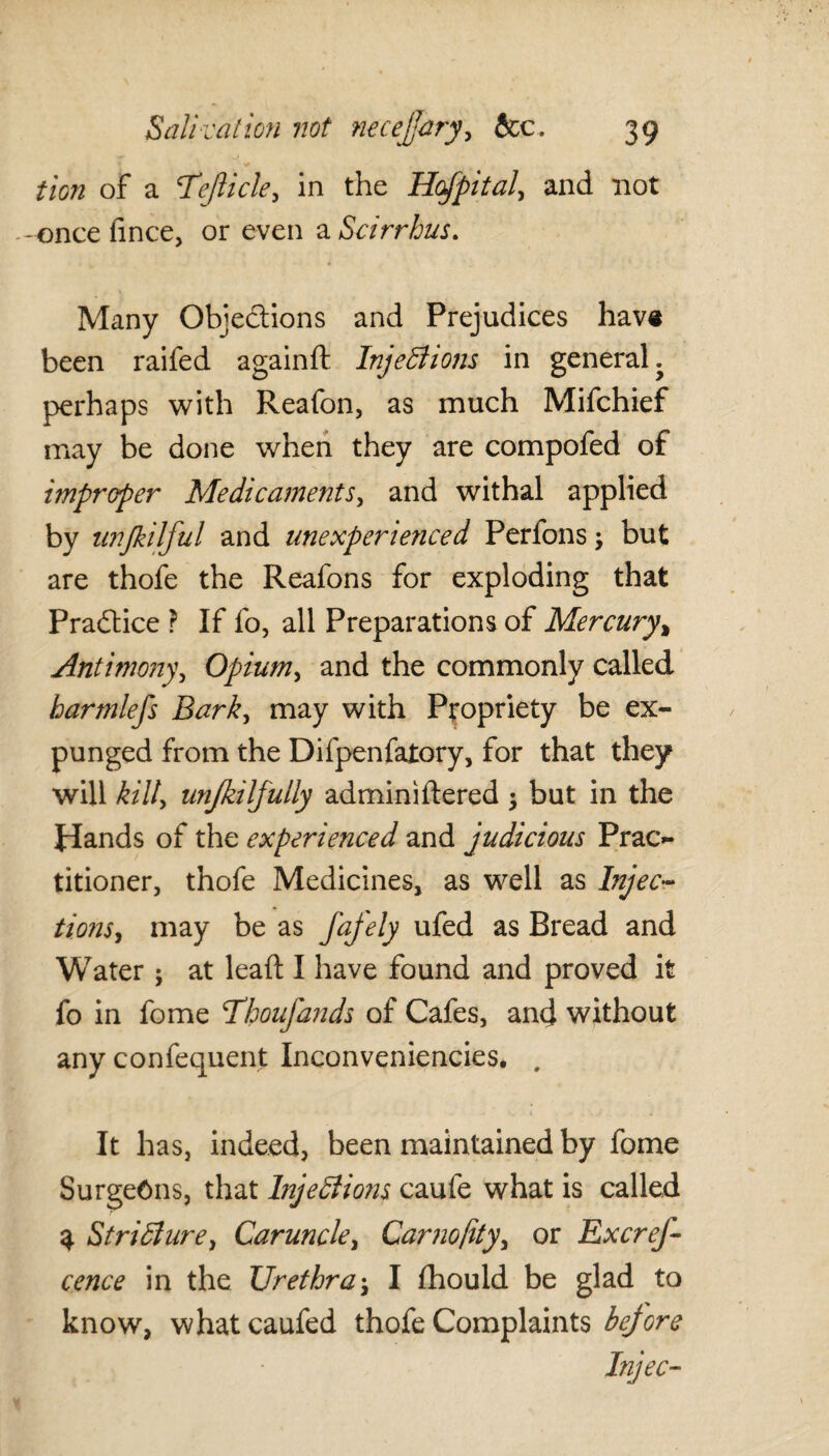 tion of a Tejlicle, in the Hofpital, and not -once fince, or even a Sdrrhus. Many Objections and Prejudices have been raifed againft Injections in general, perhaps with Reafon, as much Mifchief may be done when they are compofed of improper Medicaments, and withal applied by nnjkilful and unexperienced Perfons; but are thofe the Reafons for exploding that Practice ? If fo, all Preparations of Mercury, Antimony, Opium, and the commonly called harmlefs Bark, may with Propriety be ex¬ punged from the Difpenfatory, for that they will kill, unfkiljully adminiftered $ but in the Hands of the experienced and judicious Prac¬ titioner, thofe Medicines, as well as Injec¬ tions, may be as fajely ufed as Bread and Water; at lead I have found and proved it fo in fome Thoujands of Cafes, ancj without any confequent Inconveniencies. , It has, indeed, been maintained by fome Surgeons, that Injedliojis caufe what is called 3 Stricture, Caruncle, Carnojity, or Excref- cence in the Urethra$ I fhould be glad to know, whatcaufed thofe Complaints bejore Injec-