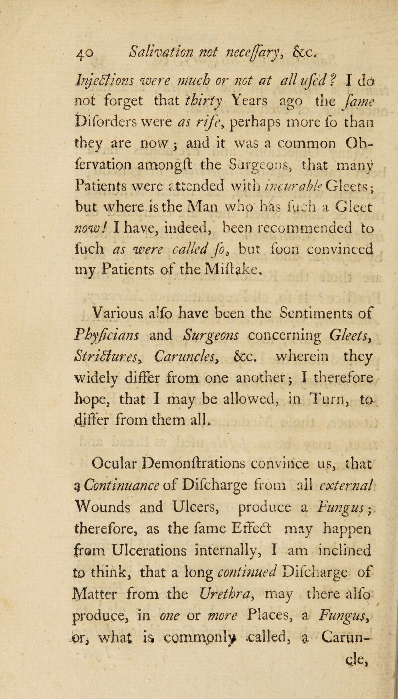 1 40 Salivation not neceffary, &c. Injections were much or not at all ufed ? I da not forget that thirty Years ago the fame Diforders were as rife, perhaps more fo than they are now ; and it was a common Ob- fervation amongft the Surgeons, that many Patients were attended with incur able Gleets; but where is the Man who has fueh a Gleet now! I have, indeed, been recommended to fuch as were called fo, but loon convinced my Patients of the Miflake. Various a!fc have been the Sentiments of Thy fid am and Surgeons concerning Gleets, Strictures, Caruncles, &c. wherein they widely differ from one another* I therefore hope, that I may be allowed, in Turn, to differ from them all. Ocular Demonftrations convince us, that 3 Continuance of Difcharge from ail external Wounds and Ulcers, produce a Fungus; therefore, as the fame Effedt may happen from Ulcerations infernally, I am inclined to think, that a long continued Difcharge of Matter from the Urethra, may there alfo produce, in one or more Places, a Fungus, or, what is commonly .called, a Carun- 0Je.