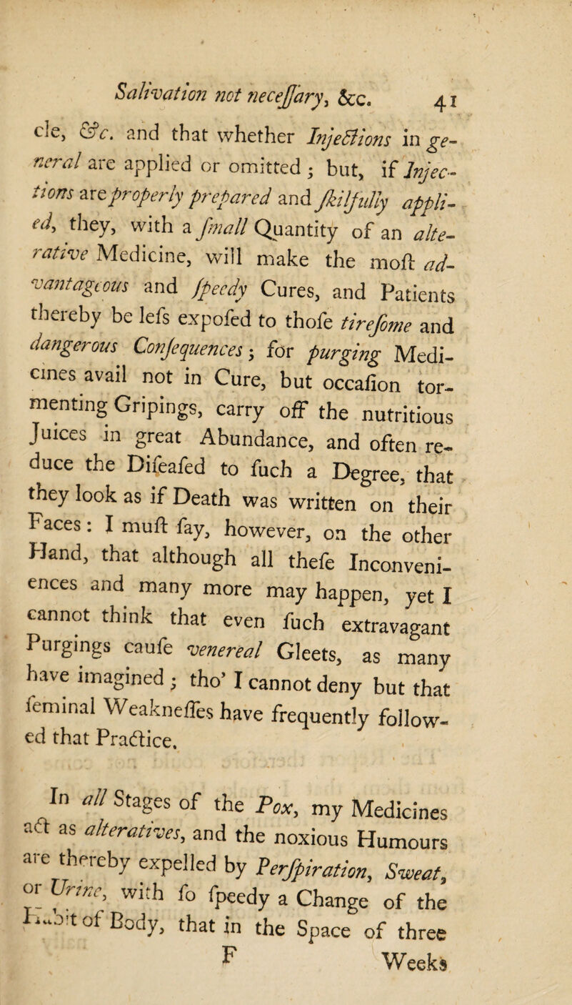 CiC, &c. and that whether Injections in ^gv- neral are applied or omitted ; but, if Injec¬ tions are properly prepared and JkilfuUy appli- they, with a fmall Quantity of an alte- rative Medicine, will make the moll ad¬ vantageous and fpeedy Cures, and Patients thereby be lefs expofed to thofe tirefome and dangerous Conjequences; for purging Medi¬ cines avail not in Cure, but occafion tor¬ menting Gripings, carry off the nutritious Juices in great Abundance, and often re¬ duce the Difeafed to fuch a Degree, that they look as if Death was written on their Faces: I muft fay, however, on the other Hand, that although all thefe Inconveni¬ ences and many more may happen, yet I cannot think that even fuch extravagant Purgings caufe venereal Gleets, as many have imagined • tho’ I cannot deny but that leminal Weakneffes have frequently follow- ed that Practice. In all Stages of the Pox, my Medicines aft as alteratives, and the noxious Humours are thereby expelled by Perjpiration, Sweat, or Urine, with fo fpeedy a Change of the ■ !t °f Body, that in the Space of three F Weeks