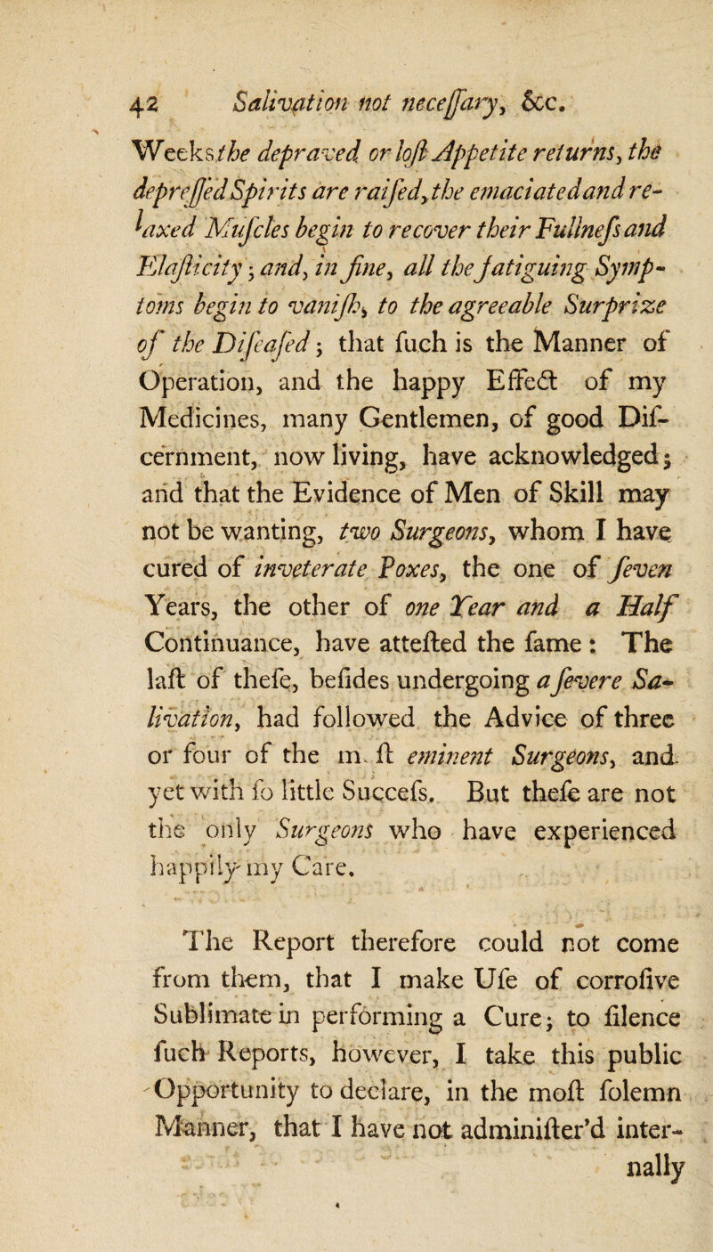 Weeks/fo depraved or loft appetite returns, the deprejj'ed Spirits are raifedythe emaciated and re¬ laxed Mufcles begin to recover their Fullnefsand Elafticity yandy in fine, all thejatiguing Symp¬ toms begin to vdnifth> to the agreeable Surprize of the Difeafed, that fuch is the Manner of Operation, and the happy Effedt of my Medicines, many Gentlemen, of good Dif- cerriment, now living, have acknowledged ; and that the Evidence of Men of Skill may not be wanting, two Surgeons, whom I have cured of inveterate Poxes, the one of fteven Years, the other of one Year and a Half Continuance, have attefted the fame : The laft of thefe, befides undergoing afevere Sa¬ livation, had followed the Advice of three or four of the m il eminent Surgeons, and yet with fo little Suqcefs. But thefe are not the only Surgeons who have experienced happily my Care, The Report therefore could not come from them, that I make Ufe of corrofive Sublimate in performing a Cure; to lilence fuch Reports, however, I take this public Opportunity to declare, in the moft folemn Manner, that I have not adminifter’d inter- ; ' nally