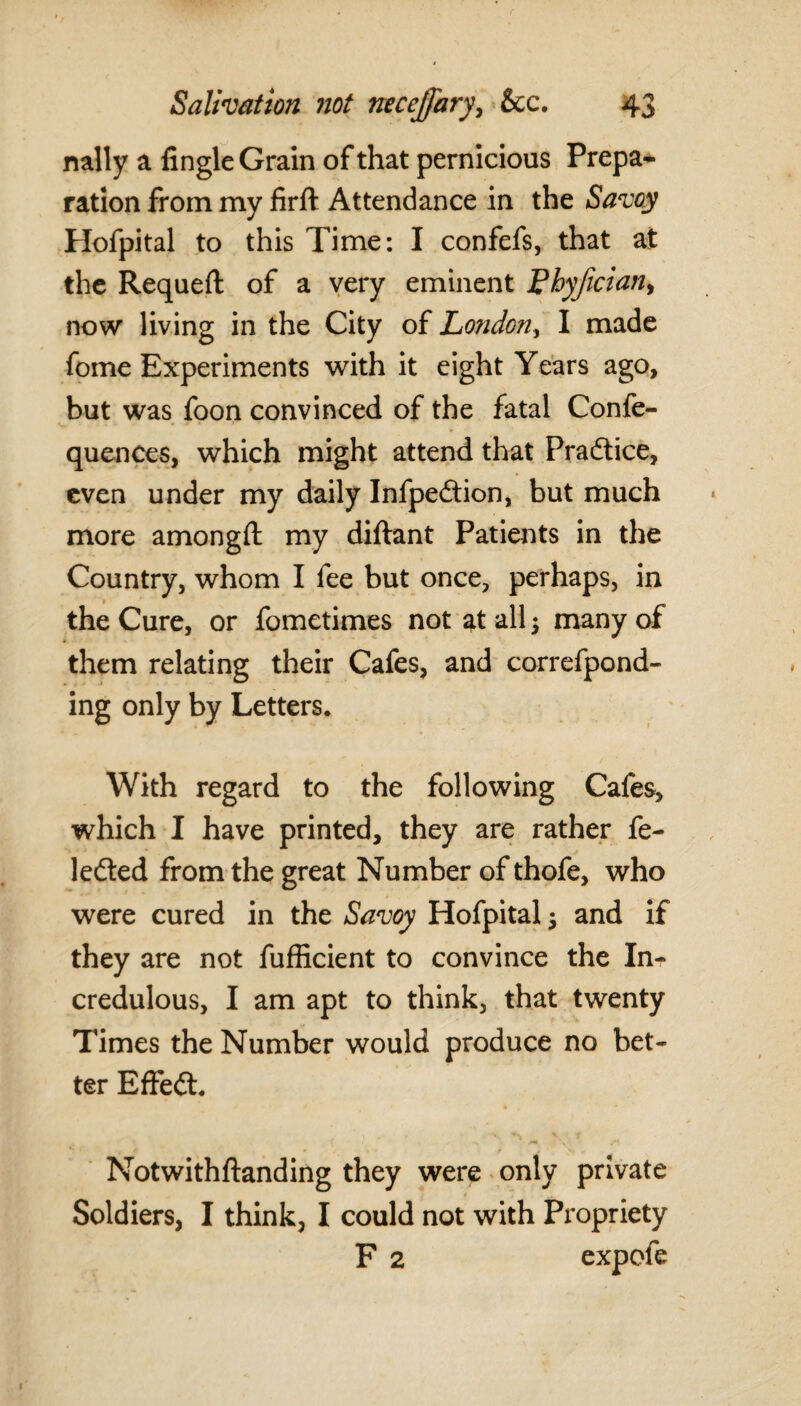 natty a Angle Grain of that pernicious Prepa¬ ration from my firft Attendance in the Savoy Hofpital to this Time: I confefs, that at the Requeft of a very eminent Lhyfician, now living in the City of London, I made fome Experiments with it eight Years ago, but was foon convinced of the fatal Confe- quences, which might attend that Pradtice, even under my daily Infpedtion, but much more amongft: my diftant Patients in the Country, whom I fee but once, perhaps, in the Cure, or fometimes not at all; many of them relating their Cafes, and correfpond- ing only by Letters. With regard to the following Cafes, which I have printed, they are rather fe~ ledted from the great Number of thofe, who were cured in the Savoy Hofpital; and if they are not fufficient to convince the Inr credulous, I am apt to think, that twenty Times the Number would produce no bet¬ ter Effedt. Notwithftanding they were only private Soldiers, I think, I could not with Propriety F 2 expole