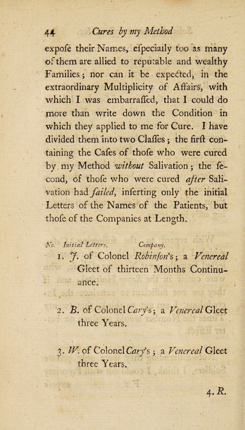 expofe their Names, efpeciaily too as many of them are allied to reputable and wealthy Families; nor can it be expected, in the extraordinary Multiplicity of Affairs, with which I was embarraffed, that I could do more than write down the Condition in which they applied to me for Cure. I have divided them into two Claffes ; the firft con¬ taining the Cafes of thofe who were cured by my Method without Salivation; the fe- cond, of thofe who were cured after Sali¬ vation had failed, inferting only the initial Letters of the Names of the Patients, but thofe of the Companies at Length. No. Initial Letters. Company. i. y. of Colonel Robin/on's; a Venereal Gleet of thirteen Months Continu¬ ance. 2 . B. of Colonel Cary's'$ a Venereal Gleet three Years. 3. W. of ColonelGzr/s; a Venereal Gleet three Years.