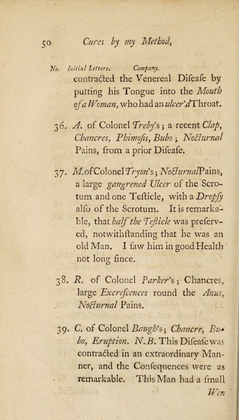 No. Initial Letters. Company. contraded the Venereal Difeafe by putting his Tongue into the Mouth of a Woman, who had an ulcer'dThroat, 36. A. of Colonel Treby's-, a recent Clap, Chancres, Bhimofis, Bubo ; Nocturnal Pains, from a prior Difeafe. 37. ,Mor Colonel Try on's -, NoSit mail? ains, a large gangrened Ulcer of the Scro¬ tum and one Tefticle, with a Dropjy alfo of the Scrotum. It is remarka¬ ble, that half the Teficle was preferv- ed, notwithftanding that he was an old Man. I faw him in good Health not long fince. 38. R. of Colonel Parker's-, Chancres, large Excrefcences round the Anus, NoBurnal Pains. 39. C, of Colonel Baugh's-, Chancre, Bn* bo. Eruption. MS. This Difeafe was contraded in an extraordinary Man¬ ner, and the Confequences were as remarkable. This Man had a fmali Wen