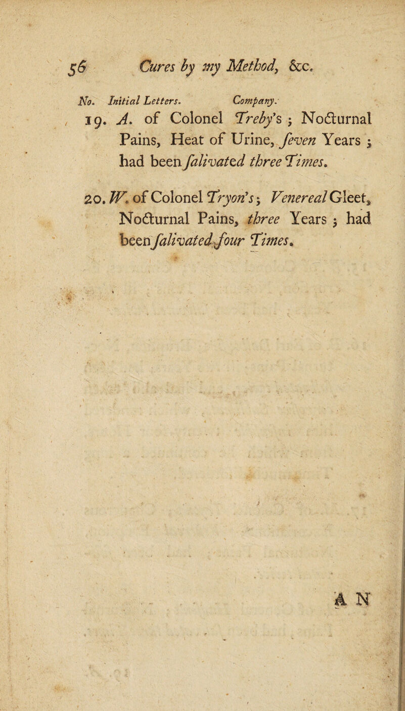 No. Initial Letters. Company. , 19. A. of Colonel Treby’s Nodurnal Pains, Heat of Urine, /even Years ; had been falivattd three Times. 20. W» of Colonel Tryon’s, Venereal Gleets Nodturnal Pains, three Years $ had beenfalivated/our Times* A N