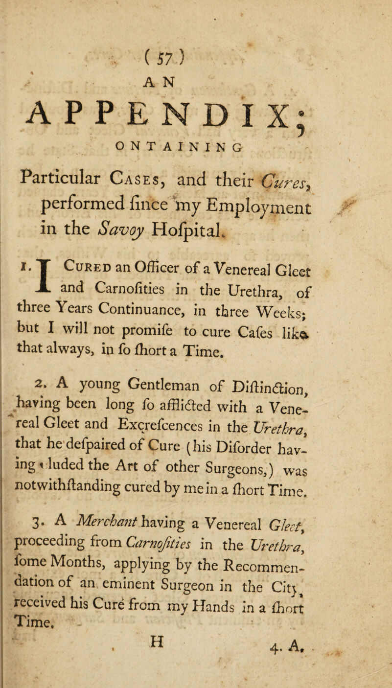 APPENDIX; ONTAINING Particular OaseSj anti their Cutcs^, performed fince my Employment in the Savoy Holpitah i.T Cured an Officer of a Venereal Gleet X and Carnofities in the Urethra, of three Years Continuance, in three Weeks; but I will not promife to cure Cafes lika that always, in fo ffiort a Time. 2. A young Gentleman of Diffindion, having been long fo afflidted with a Vene¬ real Gleet and Excrelcences in the Urethra, that he defpaired of Cure (his Diforder hav- ing »luded the Art of other Surgeons,) was notwithftanding cured by mein a ffiort Time. 3. A Merchant having a Venereal Gleet, proceeding from Carnofities in the Urethra, fome Months, applying by the Recommen¬ dation of an eminent Surgeon in the City received his Cure from my I lands m a ffiort Time. . A H
