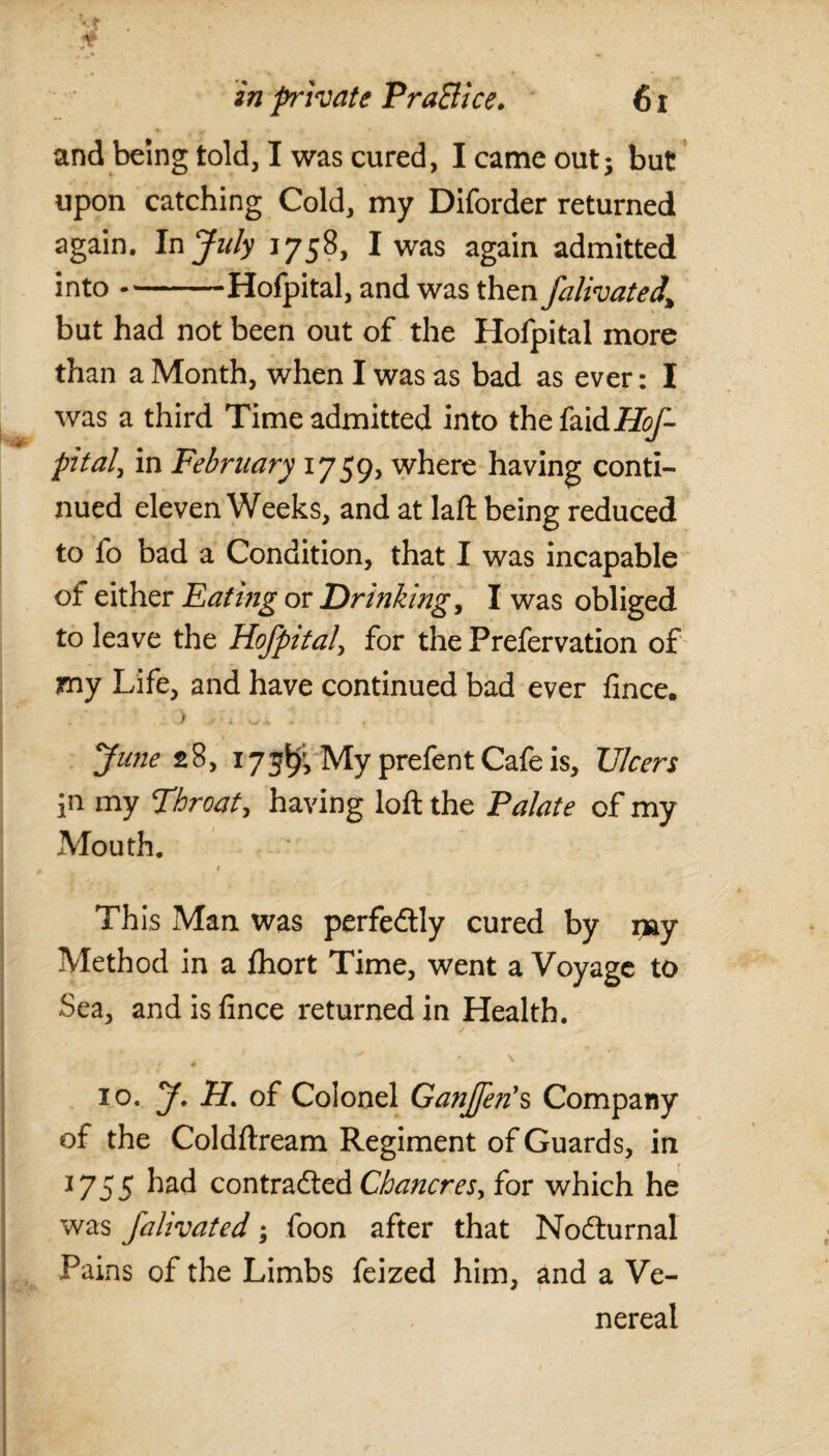 and being told, I was cured, I came out; but upon catching Cold, my Diforder returned again. In July 1758, I was again admitted into-Hofpital, and was then falivated% but had not been out of the Hofpital more than a Month, when I was as bad as ever: I was a third Time admitted into thefaid/?^- pital, in February 1759, where having conti¬ nued eleven Weeks, and at laft being reduced to fo bad a Condition, that I was incapable of either Eating or Drinking, I was obliged to leave the Hofpital, for the Prefervation of my Life, and have continued bad ever fince. > wi. - . June 28, 173$, My prefent Cafe is. Ulcers in my Throat, having loft the Palate of my Mouth. 1 Th is Man was perfectly cured by rpiy Method in a fihort Time, went a Voyage to Sea, and is fince returned in Health. 4 . ' ■ - \ 10. J. H. of Colonel Ganffen's Company of the Coldftream Regiment of Guards, in 1755 contracted Chancres, for which he was Jalivated; foon after that NoCturnal Pains of the Limbs feized him, and a Ve¬ nereal