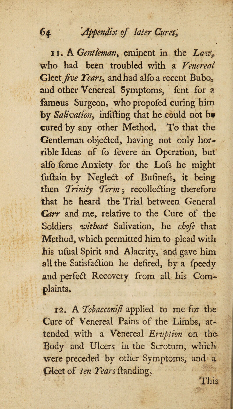 1 - 1 ’’-c . ' , xi. A Gentleman, eminent in the Lawt,., who had been troubled with a Venereal Gleet five Years, and had alfo a recent Bubo, and other Venereal Symptoms, fent for a famous Surgeon, who propofed curing him by Salivation? infilling that he could not b# cured by any other Method* To that the Gentleman objected, having not only hor¬ rible Ideas of fo fevere an Operation, but alfo fome Anxiety for the Lofs he might fuftain by NegleCt of Bufinefs, it being then Yrinity Term-? recollecting therefore that he heard the Trial between General Carr and me, relative to the Cure of the Soldiers without Salivation, he chofe that Method, which permitted him to plead with his ufual Spirit and Alacrity, and gave him all the Satisfaction he defired, by a fpeedy and perfeCt Recovery from all his Com¬ plaints. 12. A CTobacconift applied to me for the Cure of Venereal Pains of the Limbs, at¬ tended with a Venereal Eruption on tho Body and Ulcers in the Scrotum, which were preceded by other Symptoms, and a Gleet of ten Years Handing, This