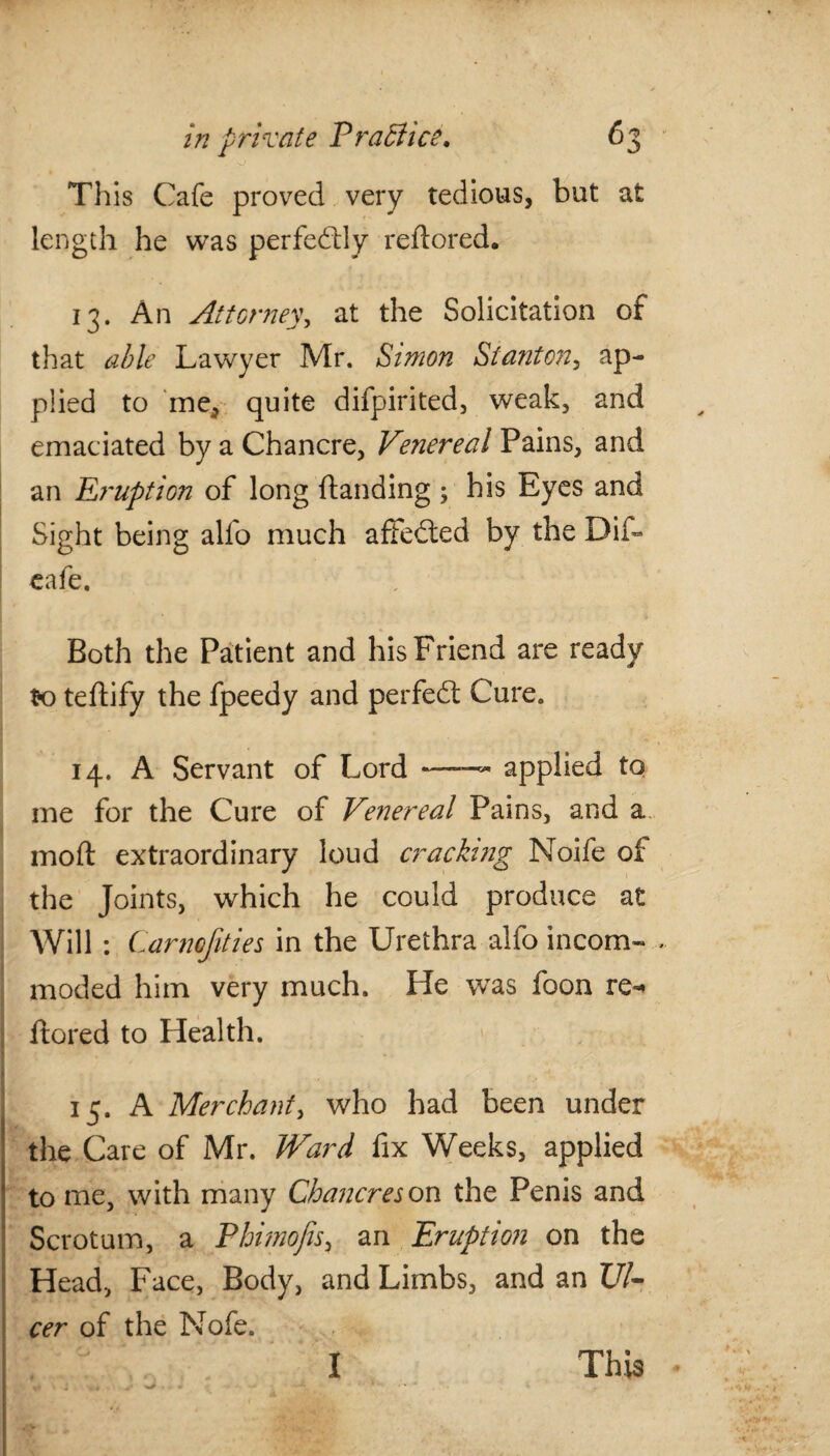 V This Cafe proved very tedious, but at length he was perfectly reftored. 13. An Attorney, at the Solicitation of that able Lawyer Mr. Simon Stanton, ap¬ plied to me, quite difpirited, weak, and emaciated by a Chancre, Venereal Pains, and an Ei'uption of long (landing ; his Eyes and Sight being alfo much affedted by the Dif- cafe. Both the Patient and his Friend are ready to teftify the fpeedy and perfect Cure. 14. A Servant of Lord —™ applied to me for the Cure of Venereal Pains, and a mod extraordinary loud cracking Noife of the Joints, which he could produce at Will : Carnofities in the Urethra alfo incom¬ moded him very much. He was foon re** Itored to Health. 15. A Merchant, who had been under the Care of Mr. Ward fix Weeks, applied to me, with many Chancres on the Penis and Scrotum, a Phimofis, an Eruption on the Head, Face, Body, and Limbs, and an Ul¬ cer of the Nofe.