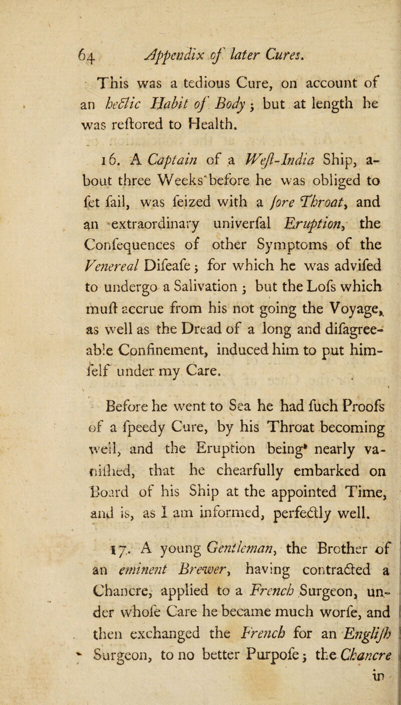 This was a tedious Cure, on account of an he&lic Habit of Body 5 but at length he was reftored to Health. 16. A Captain of a Weft-India Ship, a- bout three Weeks” before he was obliged to fet fail, was feized with a jore I*hr oat, and an extraordinary univerfal Eruption, the Confequences of other Symptoms of the Ve?iereal Difeafe; for which he was advifed to undergo a Salivation 5 but the Lofs which muft accrue from his not going the Voyage* as well as the Dread of a long and difagree- able Confinement, induced him to put him- felf under my Care. Before he went to Sea he had fuch Proofs of a fpeedy Cure, by his Throat becoming well, and the Eruption being* nearly va~ nilhed, that he chearfully embarked on Board of his Ship at the appointed Time, and is, as I am informed, perfectly well. 17. A young Gentleman, the Brother of an eminent Brewer, having contracted a Chancre, applied to a French Surgeon, un¬ der whole Care he became much worfe, and then exchanged the French for an Englijh ^ Surgeon, to no better Purpofe 5 the Chancre in