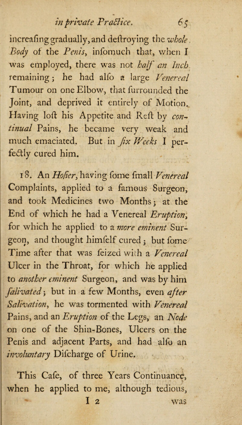 increafing gradually, and deftroying the whole. Body of the Penis, infomuch that, when I was employed, there was not half an Inch. remaining; he had alfo a large Venereal Tumour on one Elbow, that furrounded the Joint, and deprived it entirely of Motion. Having loft his Appetite and Reft by con-* tinual Pains, he became very weak and much emaciated. But in fix Weeks I per¬ fectly cured him. - • ■*. * 1 .. ■ ~ . -j- «*- • «. 18. An Holier> having fome fmall Venereal Complaints, applied to a famous Surgeon, and took Medicines two Months 5 at the End of which he had a Venereal Eruption; for which he applied to a more eminent Sur¬ geon, and thought himfelf cured • but fome Time after that was feized with a Venereal Ulcer in the Throat, for which he applied to another eminent Surgeon, and was by him falivated; but in a few Months, even after Salivation, he was tormented with Venereal Pains, and an Eruption of the Legs, an Node on one of the Shin-Bones, Ulcers on the Penis and adjacent Parts, and had alfo an involuntary Difcharge of Urine. • j , _ * > * ■{ This Cafe, of three Years Continuance, when he applied to me, although tedious, I 2 was