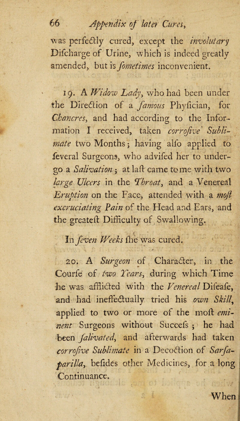 ~ .... was perfedtly cured, except the involutary Difcharge of Urine, which is indeed greatly amended, but is fometimes inconvenient, 19. A Widow Ladyy who had been under the Dire61 ion of a famous Phyfician, for Chancres^ and had according to the Infor¬ mation I received, taken corrofive Subli¬ mate two Months; having alfo applied to feveral Surgeons, who advifed her to under¬ go a Salivation ; at lad came to me with two large Ulcers in the 'Throaty and a Venereal Eruption on the Face, attended with a mojl excruciating Pain of the Head and Ears, and the greateft Difficulty of Swallowing. In feven Weeks fihe was cured. 20. A Surgeon of Charadter, in the Courfe of two Tears, during which Time he was affiidled with the Venereal Difeafe, and had ineffedlually tried his own Skill, applied to two or more of the mod emi¬ nent Surgeons without Succefs ; he had been falivatedy and afterwards had taken corrofve Sublimate in a Decodion of Sarfa- parilla, befides other Medicines, for a long Continuance.