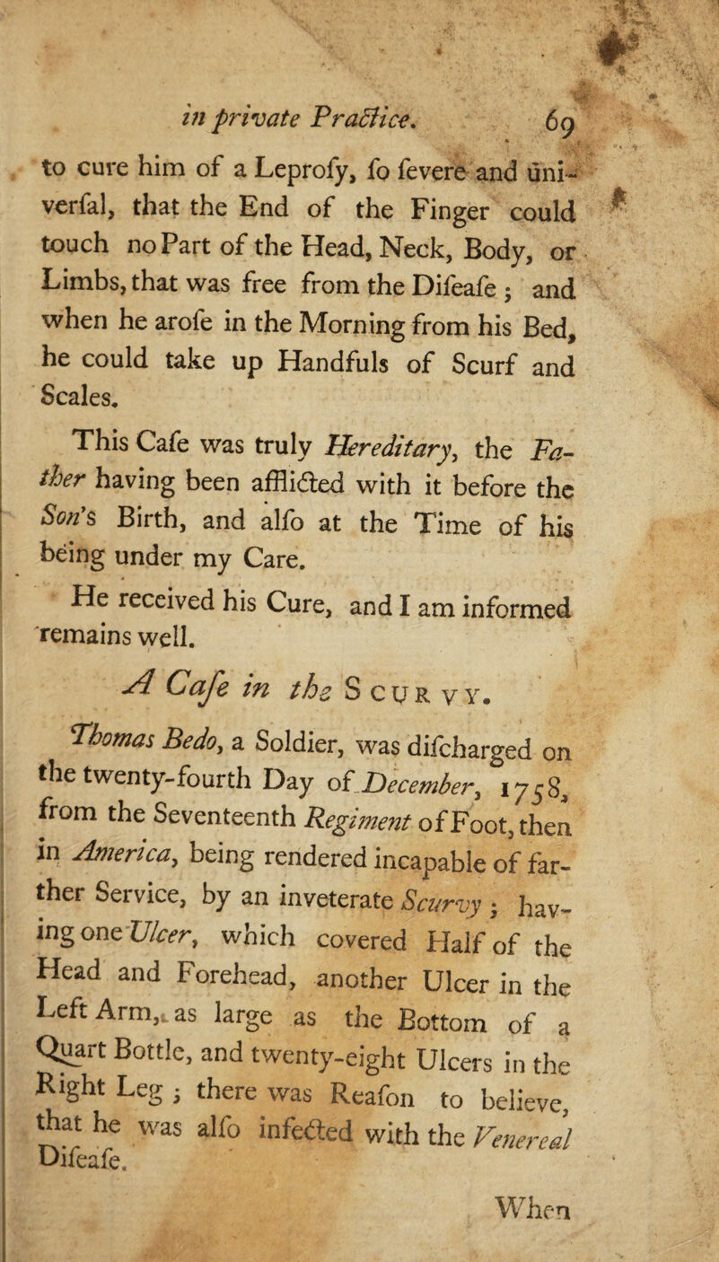 * ,t d. to cure him of a Leprofy, fo fevere and uni- verfal, that the End of the Finger could touch no Part of the Head, Neck, Body, or Limbs, that was free from the Difeafe 5 and when he arofe in the Morning from his Bed, he could take up Handfuls of Scurf and Scales, This Cafe was truly Hereditary, the Fa¬ ther having been afflicted with it before the Son's Birth, and alfo at the Time of his being under my Care, He received his Cure, and I am informed remains well. A Cafe in ths Scurvy. Thomas Bedo, a Soldier, was difcharged on the twenty-fourth Day of December, 1758, from the Seventeenth Regiment of Foot, then in America, being rendered incapable of far¬ ther Service, by an inveterate Scurvy ; hav¬ ing one Ulcer, which covered Half of the Head and Forehead, another Ulcer in the Left Arm,t as large as the Bottom of a Qiiart Bottle, and twenty-eight Ulcers in the Right Leg ; there was Reafon to believe, that he was alfo infected with the Venereal Difeafe.