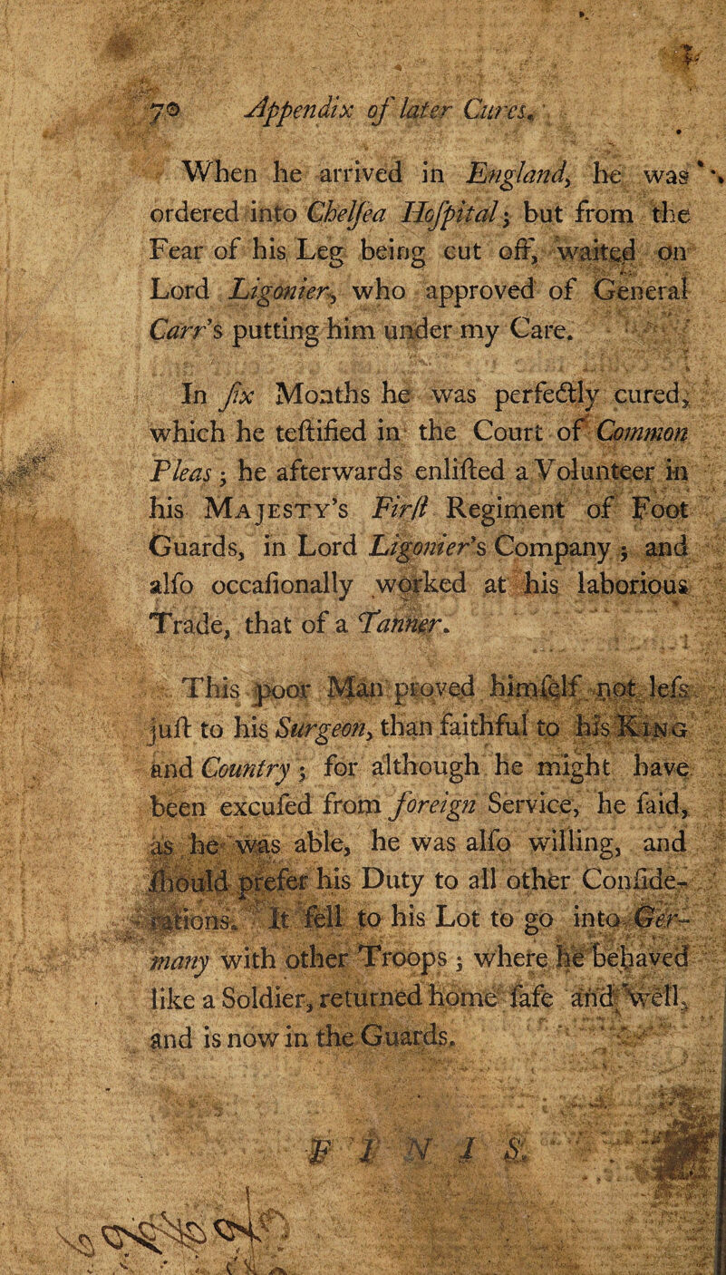 #6 7® Appendix of later Cures, When he arrived in England\ he was * \ ordered into Chelfea Ilofpital but from the Fear of his, Leg being cut off, waited on Lord Ligonier-who approved of General - >• Carrs putting him under my Care. ' 7* IS' a y n* /. ' • £. ^ .Y •-V . In fx Months he was perfectly cured, ■ .. which he teftified in the Court of Common Fleas 5 he afterwards enlifted a Volunteer in his Majesty’s Firfl Regiment of Foot Guards, in Lord Ligonier's Company $ and sdfo occafionally worked at his laborious Trade, that of a Fanner. Man proved. luff to his Surgeon, than faithful to his Ring and Country\ for although he might have been excufed from foreign Service, he faid, as he was able, he was alfo willing, and ffioirfd prefer his Duty to all other Confide- ifmi A*':. It fell to his Lot to go into many with other Troops ; where he behaved like a Soldier, returned home fafe 'and; Veil, w -X: I and is now in the Guards,