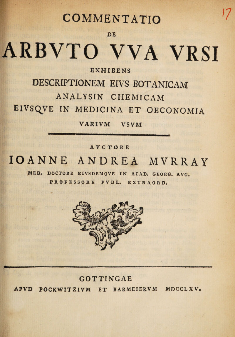 COMMENTATIO DE ARBVTO VVA VRSI EXHIBENS DESCRIPTIONEM EIVS BOTANICAM ANALYSIN CHEMICAM EIVSQVE IN MEDICINA ET OECONOMIA VARIVM VSVM A V C T O R E lOANNE ANDREA MVRRAY vMED, DOCTORE EIVSDEMQVE IN ACAD. GEORO. AVG» PROFESSORE PVBL, EXTRAORD, GOTTINGAE APVD POCKWITZIVM ET BARMEIERVM MDCCLXV.