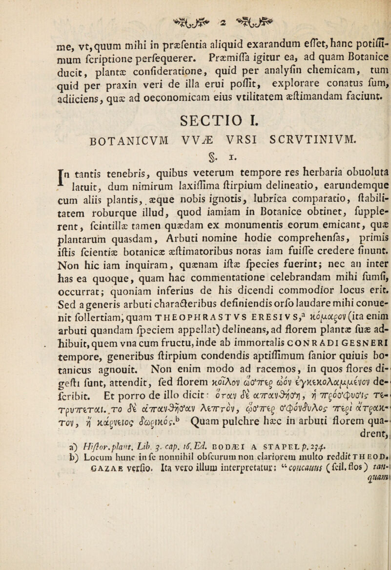 me, vt,quum mihi in prasfentia aliquid exarandum effetjhanc potiili- mum fcriptione perfequerer. Praemifla igitur ea, ad quam Botanice ducit, plantae confideratione, quid per analyiin chemicam, tum quid per praxin veri de illa erui podit, explorare conatus fum, adiiciens, quae ad oeconomicam eius vtilitatem aeftimandam faciunt. SECTIO 1. BOTANICVM VV/E vrsi scrvtinivm. I. Tn tantis tenebris, quibus veterum tempore res herbaria obuoluta ^ latuit, dum nimirum laxiflima dirpium delineatio, earundemque cum aliis plantis, .aeque nobis ignotis, lubrica comparatio, dabili- tatem roburque illud, quod iamiam in Botanice obtinet, fupple- rent, fcintillae tamen quaedam ex monumentis eorum emicant, qu^e plantarum quasdam. Arbuti nomine hodie comprehendas, primis iftis feientiae botanicas aedimatoribus notas iam fuifle credere dnunt. Non hic iam inquiram, quaenam idse fpecies fuerint; nec an inter has ea quoque, quam hac commentatione celebrandam mihi dimii, occurrat; quoniam inferius de his dicendi commodior locus erit. Sed a generis arbuti charafieribus dedniendisorfolaudaremihiconue- nit follertiam,quam THEOPHRASTvs eresivs,^ Hc/^otgov(itaenim arbuti quandam ipeciem appellat) delineans, ad florem plantae fuas ad¬ hibuit, quem vna cum fructu, inde ab immortalisCONRADI gesneri tempore, generibus dirpium condendis aptiflimum fanior quiuis bo- tanicus agnouit. Non enim modo ad racemos, in quos flores di- gedi funt, attendit, fed florem kolAov 6oov de- feribit. Et porro de illo dicit: orocv «Te otTTotv^Vr), 7r^6o’<^v(jis‘ re- rpuTTerotf.^To cTe cc7rocv^^(focv AeTrrov, (f(p6v'^vAog inpj T(?v, n Kct^mog Quam pulchre hsec in arbuti florem qua¬ drent, a) Hiflof'.piant. Lih. cap. i(}.Ed. bod^I a STAPELp.2;^. b) Locum hunc infe nonnihil obfcurumnon clariorein multo redditth eod» GAZAE verfio. Ita vero illum interpretatur; ^^egneauns (fcil.flos) tau-'- qiia7n^