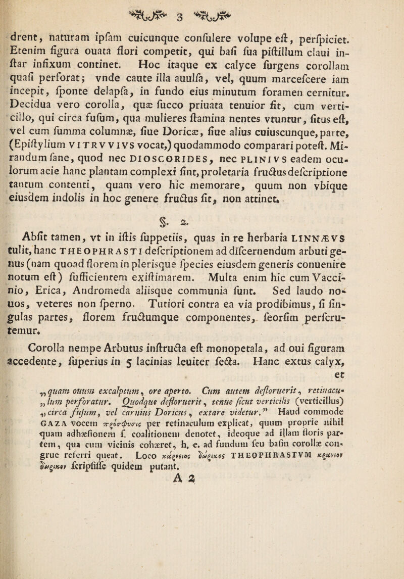 drent, naturam ipfam cuicunque confulere volupe e/l, perfpiciet. Etenim figura ouata flori compede, qui bafi fiia piftillum claui in- flar infixum condnet. Hoc itaque ex calyce furgens corollam quafi perforat; vnde caute illa auulfa, vel, quum marcefeere iam incepit, fponte delapfa, in fundo eius minutum foramen cernitur. Decidua vero corolla, qua^ fucco priuata tenuior fit, cum verti¬ cillo, qui circa fufum, qua mulieres flamina nentes vruntur, fitusefl, vel cum fumma columnae, fiue Doricae, flue alius cuiuscunque,parte, (Epiflylium viTRVVivs vocat,)quodammodo compararipoteft.Mi¬ randum fane, quod nec DioscGRiDES, nec PLINI vs eadem ocu¬ lorum acie hanc plantam complexi fint, proletaria fru<flusdefcriptione tantum contenti, quam vero hic memorare, quum non vbique eiusdem indolis in hoc genere fru(flus fit, non attinet, - §. 3. Abfit tamen, vt in iflis fuppetiis, quas in re herbaria LiNNiEVS tulit, hanc Theophrasti deferiptionem ad difeernendum arbuti ge¬ nus (nam quoad florem in plerisque fpecies eiusdem generis conuenire notum eft) fiiflicientem exiftimarem. Multa enim hic cum Vacci¬ nio, Erica, Andromeda aliisque communia funt. Sed laudo no* uos, veteres non fperno. Tutiori contra ea via prodibimus, fl fln- gulas partes, florem frudumque componentes, feorflm perferu- temur. Corolla nempe Arbutus inflruda efl: monopetala, ad oui flguram accedente, fiiperius in 5 lacinias leuiter feda. Hanc extus calyx, et ,, quam outim excaJptim, ore aperto. Cum autem defloruerit, retinacum Ium perforatur. Quodque defloruerit tenue ftcut verticilts (verticillus) .yy circa fujumy vel carnius Doricusextare videtur,^'* Haud comiuode GAZA vocem per retinaculum explicat, quum proprie nihil quam adhsefionem f. coalitionem denotet, ideoque ad ijiam floris par¬ tem, qua cum vicinis cohseret, h, e. ad fundum feu bafin corollae coii* grue referri queat. Loco XHEOPHRASrVM Kgccvm fcripfifle quidem putant. A Z