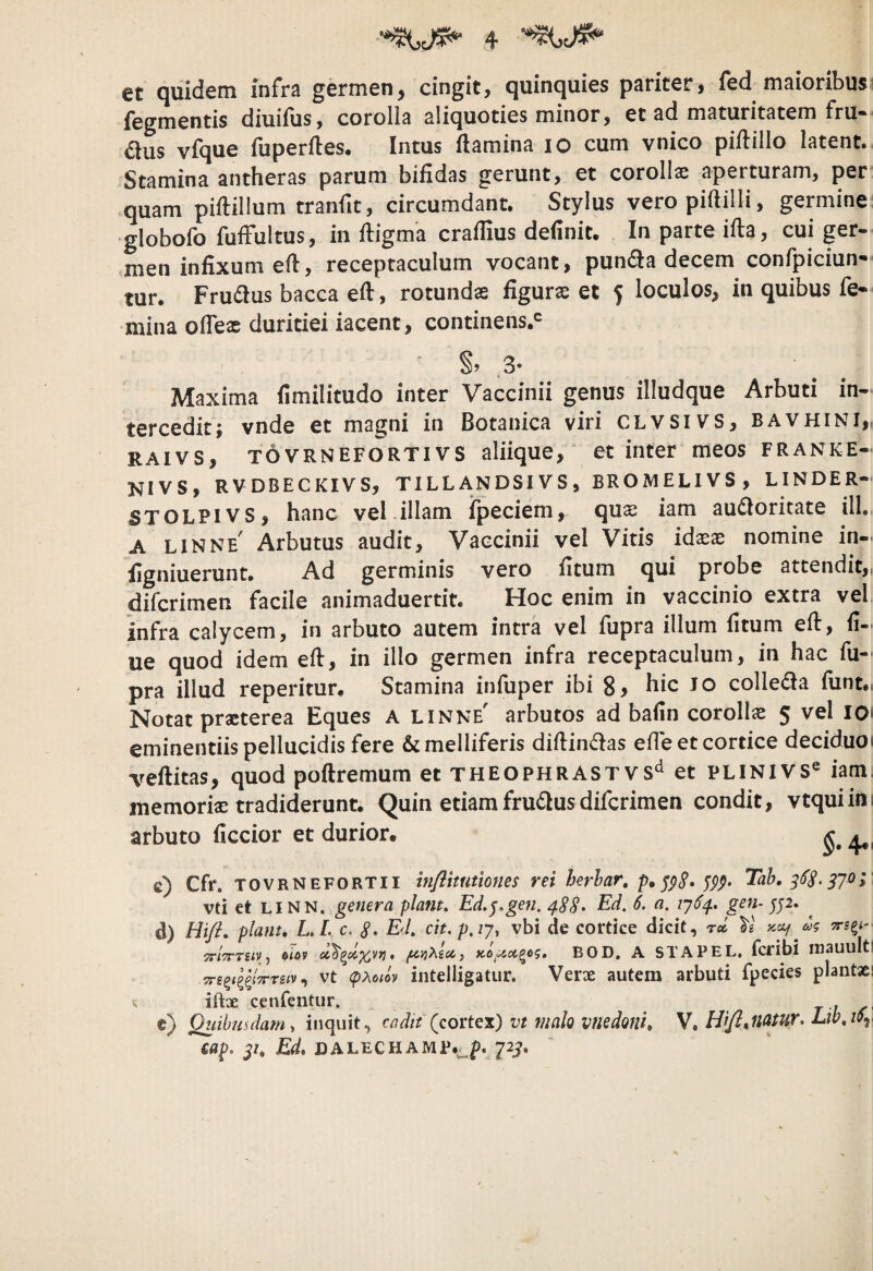 et quidem infra germen, cingit, quinquies pariter, fed maioribus fegmentis diuifus, corolla aliquoties minor, et ad maturitatem fru- dus vfque fuperftes. Intus ftamina lo cum vnico piftillo latent. Stamina antheras parum bifidas gerunt, et corolls aperturam, per quam piftillum tranfit, circumdant. Stylus veropiftilli, germine globofo fuffultus, in ftigma craflius definit. In parte ifta, cui ger¬ men infixum eft, receptaculum vocant, pun£Ia decem confpiciun- tur. Frudlus bacca eft, rotunds figura: et 5 loculos, in quibus fe- mina oflex duritiei iacent, continens,*^ §? 3* Maxima fimilitudo inter Vaccinii genus illudque Arbuti in¬ tercedit j vnde et magni in Botanica viri CLVSIVS, bavhini,, RAivs, TOVRNEFORTivs aliique, ‘ et inter meos franke- Nivs, RVDBECKIVS, TILLANDSIVSj BROMELIVS, LINDER- STOLPivSy hanc vel illam fpeciem, quaj iam auctoritate ill. A linne' Arbutus audit. Vaccinii vel Vitis idxx nomine in- Hgniuerunt. Ad germinis vero iitum qui probe attendit,, difcrimen facile animaduertit. Hoc enim in vaccinio extra vel infra calycem, in arbuto autem intra vel fupra illum fitum eft, ft- ue quod idem eft, in illo germen infra receptaculum, in hac fu¬ pra illud reperitur. Stamina infuper ibi 8> hic JO colleCta funt„ Notat praeterea Eques A linne' arbutos ad bafin corollae 5 vel lO' eminentiis pellucidis fere & melliferis diftinClas efle et cortice deciduoi veftitas, quod poftremum et theophrastvs^ et plinivs® iam, memoriae tradiderunt. Quin etiam fruClusdifcrimen condit, vtquiini arbuto ficcior et durior. ^ c) Cfr. TOVRNEFORTii in/iitutiones rei herhar, Tah, 3S8. S7^>' vti et LINN. genera piam, Ed.ygen, 488» Ed, 6. a, 1964. gen- 992. d) Hi/L plani. L.L c. 8> Ed, cit.p.ij, vbi de cortice dicit, rei TTtTrrsiVj BOD, A STAPEL, fcribi mauultl , vt (pxodv iiitelligatur. Verae autem arbuti fpecies plaiitx! V iftx cenfentur. • t u < e) Quibmdam, inquit, eadit (coxtQX) vt malo vnedoni. V. EEfi.natur. Lw,iOr cap. p, Ed. BALECHAMP.^p. 72^.