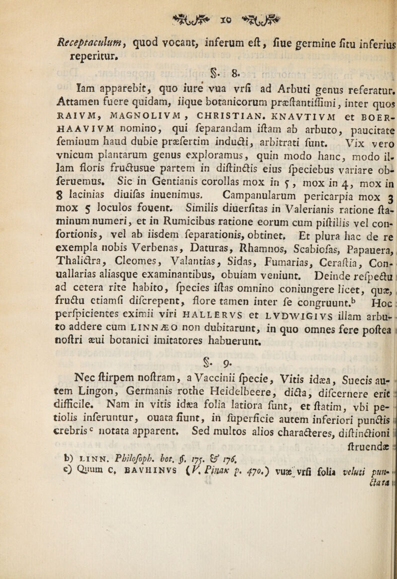 Receptaculumy quod vocant, inferum eft, fiue germine iltu inferius reperitur. S. 8. lam apparebit, quo iure vua vrii ad Arbuti genus referatur. Attamen fuere quidam, iique botanicorum pra^ffantiffimi, inter quos HAIVM, MAGNOLIVM , CHRISTIAN. KNAVTIVM et BOER- HAAVIVM nomino, qui feparandam iftam ab arbuto, paucitate feminum haud dubie praeferdm indudi, arbitrati funt. Vix vero vnicum plantarum genus exploramus, quin modo hanc, modo il- lam floris frudusue partem in diffindis eius fpeciebus variare ob- feruemus. Sic in Gentianis corollas mox in 5^, mox in 4, mox in 3 lacinias diuifas inuenimus, Campanularum pericarpia mox 3 mox 5 loculos fouent. Similis diuerfitas in Valerianis ratione fla¬ minum numeri, et in Rumicibus ratione eorum cum piflillis vel con- fortionis, vel ab iisdem feparationis, obtinet. Et plura hac de re exempla nobis Verbenas, Daturas, Rhamnos, Scabiofas, Papauera, Thalidra, Cleomes, Valantias, Sidas, Furnarias, Ceraflia, Con- uallarias aliasque examinantibus, obuiam veniunt. Deinde refpedu ad cetera rite habito, fpecies iflas omnino coniungere licet, qu^, fruda ctiamfl difcrepent, flore tamen inter fe congruunt.^ Hoc perfpicientes eximii viri hallervs et LVDWiGivs illam arbu¬ to addeie cum linn^eo non dubitarunt, in quo omnes fere poflea noftri aeui botanici imitatores habuerunt. §• 9« Necflirpem noflram, a Vaccinii fpecie, Vitis id^a, Sue cis au¬ tem Lingon, Germanis rothe Heidelbeere, dida, difcernere erit difficile. Nam in vicis id«a folia latiora fune, ecflatim, vbi pe¬ tiolis inferuntur, ouata fiunt, in fuperficie autem inferiori pundis crebris c notata apparent. Sed multos alios charaderes, diflindioni firuendac b) LiNN. Fhilofoph» hot, jf, lyp, /7^, c) Qimm c, bavhinvs {V. Pimx ^70.) vu»>rfi folia veluti pmt.