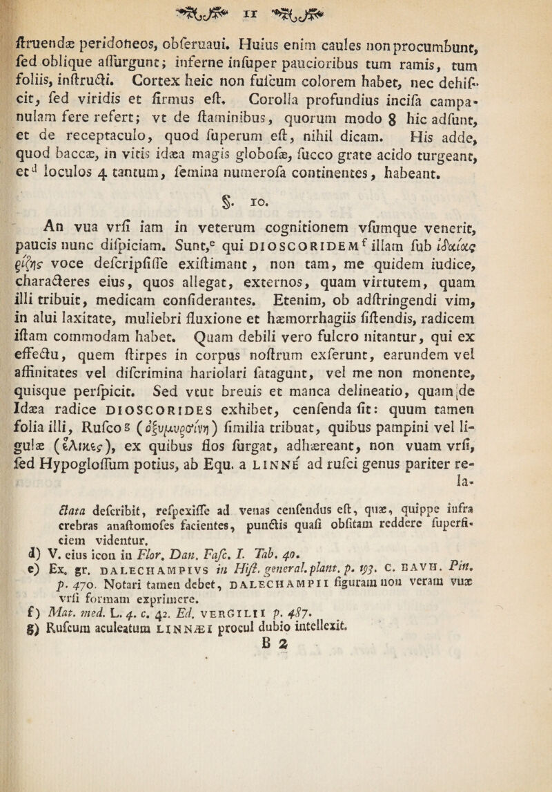 ir Uruendx peridoneos, obfernaui. Huius enim caules non procumbunt, fed oblique aflurgunt; inferne infuper paucioribus tum ramis, tum foliis, in(lru£li. Cortex heic non fufcum colorem habet, nec dehif • cit, fed viridis et firmus efl. Corolla profundius incifa campa- nulam fere refert; vt de flaminibus, quorum modo g hic adfunt, et de receptaculo, quod fuperuni efl, nihil dicam. His adde, quod bacc£E, in vicis idaea magis globofae, fucco grate acido turgeant, loculos 4 tantum, femina numerofa continentes, habeant. §. IO. An vua vrfi iam in veterum cognitionem vfiimque venerit, paucis nunc difpiciam. Sunt,^ qui dioscoridem^illam fub voce defcripfilTe exiflimanc, non tam, me quidem iudice, charadleres eius, quos allegat, externos, quam virtutem, quam illi tribuit, medicam eonfiderantes. Etenim, ob adflringendi vim, in alui laxitate, muliebri fluxione et haemorrhagiis fiflendis, radicem iflam commodam habet. Quam debili vero fulcro nitantur, qui ex effedu, quem flirpes in corpus noflrum exferunt, earundem vel affinitates vel difcrimina hariolari fatagunt, vel me non monente, quisque perfpicit. Sed vcut breuis et manca delineatio, quarnjde Idaea radice dioscorides exhibet, cenfendafit; quum tamen folia illi, Rufcos (o^vixv^cflvri) hmilia tribuat, quibus pampini vel li¬ gulae ex quibus flos furgat, adhsreant, non vuam vrfi, led Hypogloffiim potius, ab Equ. a linne ad rufci genus pariter re- ia* £lata defcribit, refpcxifTe ad venas ceiifeudus eft, qnae, quippe infra crebras anaftomofes facientes, puuflis quafi obfitam reddere fuperfi- ciem videntur. d) V. eius icon in Flor, Dan, Fafc, I. Tah. 40, c) Ex, gr. dalechampivs in Hi/i. generaLpiant, p, 1^^, c. bavh. Pin, p. 4’/0. Notari tamen debet, dalecHAMPi i figuram non veram vuae vrfi formam exprimere. f) Mat. med. L. 4, c, 42. Ed. verGilii p. 4S7* g) Rufcum aculeatum LiNMiEi procul dubio intellexit. B 2