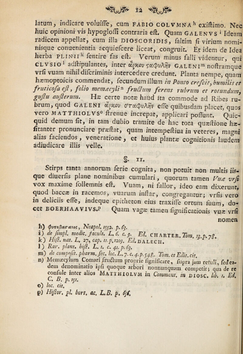 t2 latum^ indicare voItiifTe, cum fabio colvmna^ exiflimo. Nec huic opinioni vis hypoglofli contraria efl. Quam Galenvs * Ideam radicem appellat, cum ilia dioscoridis, faltim h virium nomi- nisque conuenientia acquiefcere liceat, congruit. Et idem de Idea herba plinii^ fentire fas eil. Verum minus falli videntur, qui CLVSio adflipulantes, inter 5^od(!|)i/Ayjv Galeni^ noftramque vrii vuam nihil difcriminis intercedere credunt. Planta nempe, quam ha^moptoicis commendat, fecundumillum m Ponto cf^efcitybujmliset frutlcofa efiy folio mem^cyli'^ fruBiim ferens rubrum et rQtundu7?iy guflu aufterum. Ha: certe nots haud ita commode ad Ribes ru¬ brum, quod GALENI oL^Kov (fTcKPv/xrjv effe quibusdam placet, quos vero MATTHIOLVS® flrenuc increpat, applicari polTunt. Quic- quid demum fic, in tam dubio tramite de hac tota quasflione has- litanter pronunciare proflat, quam intempe/liua in veteres, magni alias faciendos, veneratione, et huius plantae cognitionis laudem adiudicare illis velle. S* II. Stirps tanta annorum ferie cognita, non potuit non multis iis¬ que diuerfis plane nominibus cumulari, quorum tamen l^u^ vrfi vox maxime fbllemnis eil, Vuam, ni fallor, ideo eam dixerunt, quod baccas in racemos, vuarum in/lar, congregantur; vrfis vero in deliciis eiTe, indeque epitheton eius traxifTe ortum fuum, do¬ cet BOERHAA ViVS.P Quani vag^ tamen iigniiicationis vua: vrii nomen h) (Pvr6^ci<ruv6g ^ l^eapol, ijp. i) de fimpl. medie, facult. L.6. c. p. Ed. CH arter. E»;, ;?.P. 7j>. k) Hift, nat. L. 27, cap. ii.p^nop. Ei.DALECH, i ) Rar. piant» hifi, L, i. c» p. p. m) de compofit. pharm.fec. loc.L.y.c.4.p.p4g.. Tom.ctEdit.cit. n) MeiiiKcyluin Comari fruaum proprie figiiificare, fiipra jam rcfuli, ferf c.i- dem deuomiiiatio ipfi quoque arbori iioimunquam competit; qua de re TOufule inter alios Maithiolvm iu Commem, in biosc. hb, i, Ed, C, B, p. ty, ©) loc. cit, p) Ktfior» pl» hort» ac» L»B» p» Spi,