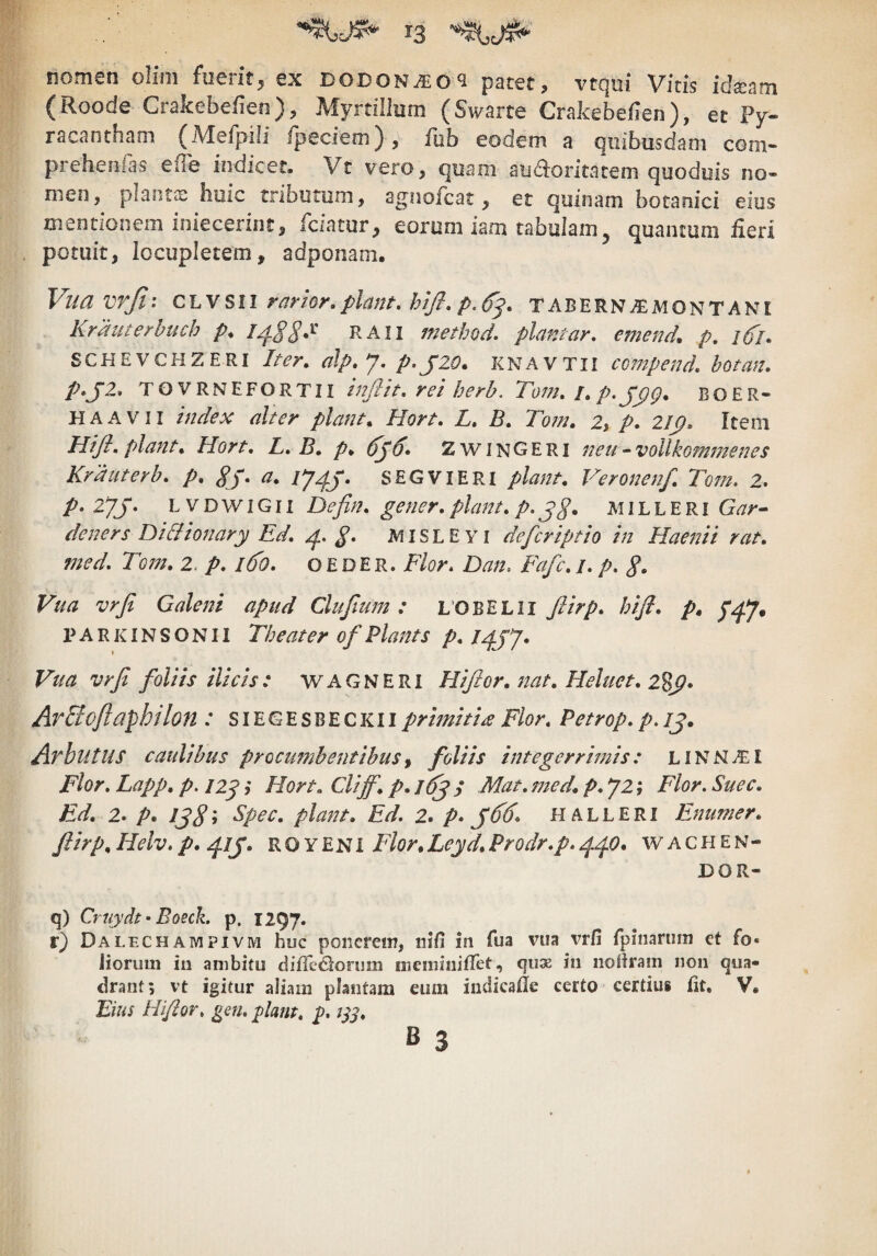 nomen olim fuerit^ ex dodon^o^ patet, vtqni Vitis ida^am (Roode Crakebefien), Myrtilliim (Swarte Crakebeflen), et Py- racantham (Mefpili fpeciem) , fob eodem a quibusdam com- prehenias efle indicer. Vt vero, quam aiidioritatem qooduis no¬ men, plantas hmc tributum, agiiofcat, et quinam botanici eius mentionem iniecerint, fciatur, eorum iam tabulam, quantum fieri potuit, locupletem, adponam. Vua vrji.* CL VS11 rarior,piant, hij}, p.^^, TABERN^MONTANI Krauterhuch />♦ raii method, piantar, emend, p, i6'l» SCHEVCHZERI Iter, alp, y. p>J20» KNAVTII co?npend, hotan, p*J2, TOVRNEFORTII Infilt, rei herh. Tom,I,p.jyp, BOER- HAAVii index alter piant, Hort, L, B, Tom, 2, p, 2I(}, Item Hifl, piant, Hort, L, B, p, 6j6» Zwingeri neu-voUkommenes Krduterb, p, gj, a, SEGVIERI piant, Veronenf, Tom. 2, p, 2yj. L V D w IG11 Defin, gener, piant, p. jg, MIL L E R i Gar» deners DiBionary Ed, g, MISLE Yi defcriptio in Haenii rat, med, Tom, 2. p, l6o, o E D E R. Flor. Dan. Fafc, /. p, S- Vua vrji Galeni apud Clufium: LOBELII Jlirp, hiji, p, p^y. P A R KIN S O N11 Tbeater of Piant s p, ipjy* Vua vrji foliis ilicis: WAGNERl Hijior, nat, Heluet, 2%^, ArBcftaphilon : SIEGESBECKIIprimitia Flor, Petrop, p./j. AvbutUS caulibus procumbentibus^ foliis integerrimis: LlNNi£I Flor, Lapp, p. iip; Hort, Cliff, p, Mat, med, p, y2 j Flor. Suec, Ed, 2. p, piant, Ed. 2. p* f 66, HALLERI Fnumer, jlirp, Helv. p, R o Y E N1 Flor, Leyd, Prodr,p. ^0, w a c H e n - DOR- q) Cruydt^Boech p. 1297. r) Dalechampivm huc ponerem, iiifi in fua vua vrfi rpinarum et fo- Jiorum iu ambitu ciiirc<Slorum tneminiflet, qu32 in iioRrain non qua¬ drant 5 vt igitur aliam plantam eum indicafie certo certius fit. V. Eius Hijior. gen. piant, p. B 3