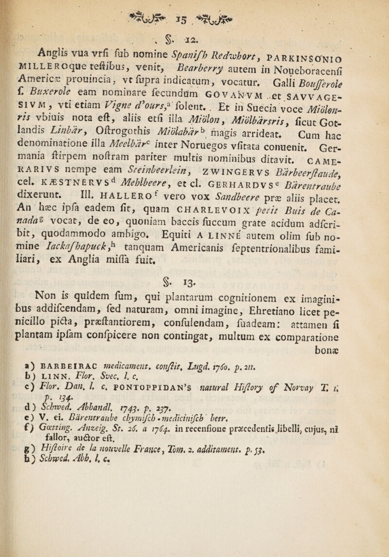 '12. . Anglis viia vrii fub nomine Spam/b Red^vhon, parkinsonio MILLERoque teiibiis, venit, Bearberry autem in Noueboracenfi America prouincia, vt fupra indicatam, vocatur. Gdli Boujferole f. Buxerole eam nominare feconddm GOvanvm ..et SAvvage- Si V Ai, vti etiam Vigne d^oursp Mqmu . Et in Suecia voce Miolen-^ rts whims nota efl, aliis i\\z Miolon, Midlbdrsns, ilcut Got- landis Linhdr, Oflrogothis Miblabar^^ magis arrideat^ Cum hac denominatione illa Meelhdr^ inter Noruegos vfitata conuenit. Ger¬ mania iliipem noilram pariter multis nominibus ditavit, came¬ rari vs nempe eam Stetnbeerlein, zwingervs Bdrheerflaudey cel. Meblbee^Cy et cl. GerhardvsBdrentraube dixerunt, 111. hallero^ vero vox Sandbeere prx aliis placet. An hxc ipfa eadem fit, quam charlevoix Buh de cL 7tada^ vocat, de eo, quoniam baccis fuccum grate acidum adfcri- bit, quodammodo ambigo. Equiti A linne autem olim fub no¬ mine lackafbapuck^ tanquam Americanis feptentrionalibus fami¬ liari, ex Anglia mifla fuit. §• 13* Non is quidem fum, qui plantarum cognitionem ex imagini¬ bus addifcendam, fed naturam, omni imagine, Ehretiano licet pe¬ nicillo pi6la, pricftantioreni, confulendam, fiiadeami attamen fl plantam ipfam confpicere non contingat, multum ex comparatione bonae a) BARBEIRAC medicametit, conflit, Lugd, vj6o, p.iiu b) LiNN. Flor, Svec, l, c, c) Flor, Dan, /. c, pontoppidan’s natural Hflory of Norvay T. il P- ^34' d) Schwed, Ahhandl. 1743. /». 2^7. c) V. ei. Barentraube chyfnifch •?nedkinifch  hetr, i) Gcettifig. Arizeig, St, 26, a 1J64, in recenfione praecedentis Jibelli, cujus, ni fallor, audior eft. g) Hfloire de la nouvelle France, Tom, 2, additament, b) Schrped, Ahh, /. c.