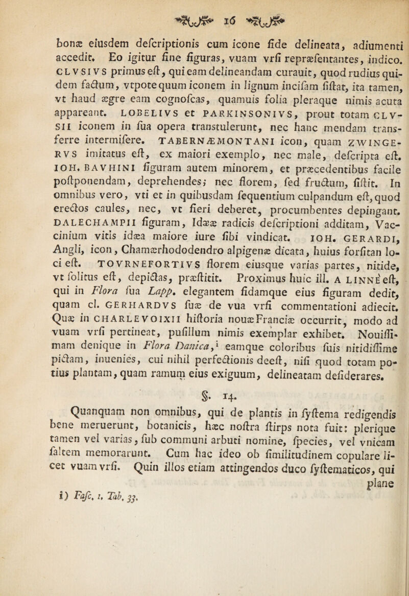 honx eiusdem defcriptionis cum icone fide delineata, adiumenti accedit» Eo igitur fine figuras, vuani vrfi repraefentantes, indico, c L V s IV s primus efi, qui eam delineandam curauit, quod rudius qui¬ dem fadum, ytpotequum iconem in lignum incifam fifiat, ita tamen, vt haud sgre eam cognofcas, quamuis folia pleraque nimis acuta appareant, lobelivs et parkinsonivs, prout totam clv- sii iconem in fua opera transtulerunt, nec hanc mendam trans¬ ferre intermifere, tabernae montani icon, quam zwinge- RVS imitatus efi, ex maiori exemplo, nec male, defcripra efi. IOH» BAVHiNl figuram autem minorem, et prascedentibus facile poftponendam, deprehendes,- nec florem, fed frudum, fiflit. In omnibus vero, vti et in quibusdam fequentium culpandum efl:,quod eredos caules, nec, vt fieri deberet, procumbentes depingant. DALECHAMPii figuram, Idxx radicis defcriptioni additam. Vac¬ cinium vitis idxa maiore iure fibi vindicat. IOH. gerardi, Angli, icon, Chamasrhododendro alpigenje dicata, huius forfitan lo¬ ci efl. TOVRNEFORTIVS floreni eiusque varias partes, nitide, vt folitus efl, depidas, prxftitit. Proximus huic ill. a LiNNEefl, qui in Flora fua Lapp. elegantem fidamque eius figuram dedit, quam cl. GERHardvs fuas de vua vrfi commentationi adiecit. Qu^ in charlevoixii hifloria nouteFrancia; occurrit, modo ad vuam vrfi pertineat, pufillum nimis exemplar exhibet. Nouifli- mam denique in Plora Danicap eamque coloribus fiiis nitidiflime pidam, inuenies, cui nihil perfedionis deefl, nifi quod totam po¬ tius plantam, quam ramum eius exiguum, delineatam defiderares. §• 14- Quanquam non omnibus, qui de plantis in fyflema redigendis bene meruerunt, botanicis, hasc noflra flirps nota fuit: plerique tamen vel varias, fiib communi arbuti nomine, fpecies, vel vnicam faitem memorarunt. Cum hac ideo ob fimilitudinem copulare li¬ cet vuam vrfi. Quin illos etiam attingendos duco fyftematicos, qui plane i) Fafc, u Tah,