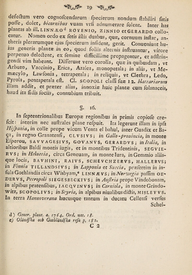 defec^lum vero cogiiorcendarum rpecienim nondum /labiliri fatis pofTe, dolet, bicornibus vuam vrfi adnumerare folent. Inter has plantas ab ili.LiNN^oROvenio, zinnio etGERARDO collo- catui. Nomen ordo ex fetis iflis duabus, (]Uce, cornuum inflar, an- theris plerarumque ejus fpecierum iniident, gerit. Conueniunt hu¬ ius generis planta ia eo, quod foliis alternis inflruantur, virore perpetuo deledent, ex femine difficillime propagentur, et adflrin- gendi vim habeant. Differunt vero corolla, quas in quibusdam , vt Arbuto, Vaccinio, Erica, Azalea, monopecala; in aliis, vt Me- m^cylo, Lawfonia, tetrapetala; in reliquis, vt Clethra, Ledo, Pyrola, pentapetala efb. GI. SCOPOLI clafli fu«e 12» blcit ruri arum illam addit, et pr^ter alias, innoxia huic plantas cum folanaceis, haud ita fidis fodis^ connubium tribuit. §. i6. In feptentrionalibus Europas regionibus in primis copiofe cre- fcit: interim nec auflrales plane refpuit. Ita legerunt illam in ipfa Hijpaniuj in colle prope vicum Venta el bahul, inter Guadix et Ba- qa, in regno Granatenfi, CLVSIVS; in Gallo-prouinciuy in monte Efperou, savvagesivs, GOVAnvs, Gerardvs; in Italia^ in altioribus Baldi montis iugis, et in montibus Tridentinis, segvie- 11VS; iwHeluetia^ circa Geneuam, in monte lura, in Gemmio aliis¬ que locis, bavhini, raivs, schevchzervs, hallervs; in Flnnia TILLANDSIVS; in Lapponia SueciUi praefertim in in¬ fula Gothlandia circa Wisbyam,® LiNNiEVS; inpafiim OE- Dervs, Petropoli SIEGESBECKIVS; in ^ujiria prope Vindobonam, in alpibus pratenfibus, IACQ.VINVS; inCarniola, in monteGrindo- witz, scopoLivs; inStyria, in alpibus niualibusdidis, misle v vs. In terra Hannoverana hucusque tantum in ducatu Cellenfi verfus Schel- d) Gener, piant, a. OrU, nat, i8- c) Olandfka ocb Go/fjldndfka refa p, 182* C 2