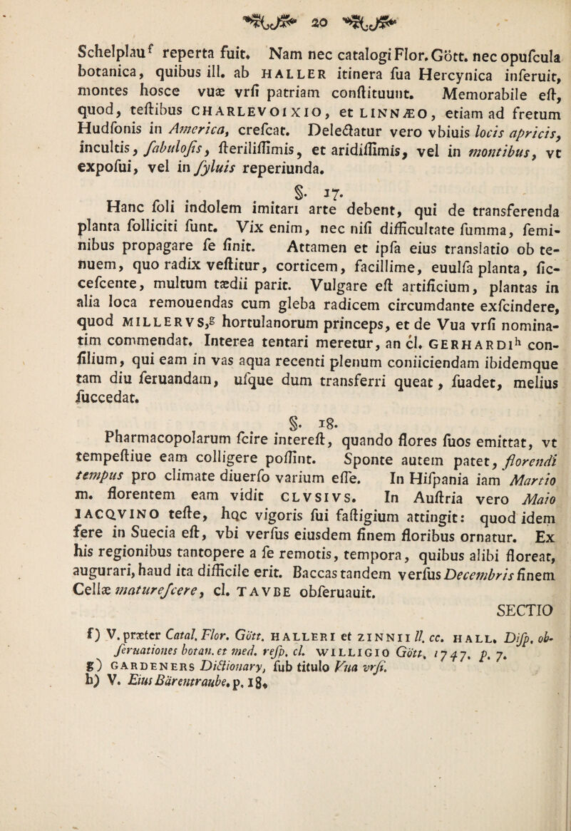 SchelpLau^ reperta fuiu Nam nec catalogiFIor.Gott. nec opufcula botanica, quibus ill. ab haller itinera fua Hercynica inferuit, montes hosce vux vrfi patriam conftituunt. Memorabile eft-, quod, teftibus CHarlevoi xio, etLiNNiEO, etiam ad fretum Hudfonis in America, crefcat. Delebatur vero vbiuis locis apricisy incultis, , ileriliiTimis j et aridiflimis, vel in montibusy vc expofui, vel in fyluis reperiunda, . . 17* Hanc ibli indolem imitari arte debent, qui de transferenda planta folliciti funt* Vix enim, nec nifi difficultate fumma, femi» nibus propagare fe finit. Attamen et ipla eius translatio ob te¬ nuem, quo radix veftitur, corticem, facillime, euuifa planta, fic- cefcente, multum tsdii parit. Vulgare efi: artificium, plantas in alia loca remouendas cum gleba radicem circumdante exfcindere, quod MiLLERvs,^ hortuIanorum princeps, et de Vua vrfi nomina¬ rim commendat* Interea tentari meretur, an cl* gerhardi^ con- filium, qui eam in vas aqua recenti plenum conficiendam ibidemque tam diu feruandam, ulque dum transferri queat, fuadet, melius fuccedat. §• Pharmacopolarum fcire intereft, quando flores fuos emittat, vt tempeftiue eam colligere poffint. Sponte autem patet, florendi tempus pro climate diuerfo varium efle. In Hifpania iam' Martio m. florentem eam vidit CLVSivs. In Auflria vero Maio 1ACQ.VINO tefle, hqc vigoris fui fafligium attingit: quod idem fere in Suecia eft, vbi verius eiusdem finem floribus ornatur. Ex his regionibus tantopere a fe remotis, tempora, quibus alibi floreat, augurari, haud ita difficile erit. Baccas tandem verius finem CQWxmatureJcerey cl. TAVBE obferuauit. SECTIO f) V.prxtcr CatalFIor, Gott. H alleri et zinnii //. cc. hall. Difp, ob- feruationes botan.et med, refp, cl WILLIGIO Gott^ P* 7* g) gardeners Di6iionary, fub titulo Vua vrfi. h) V. EimBarentraubc»ip.i%^