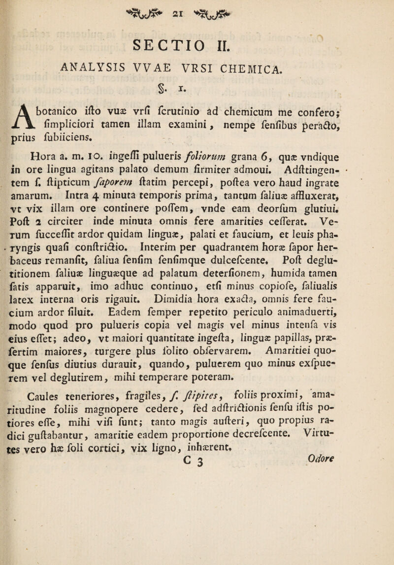 SECTIO IL ANALYSIS VVAE VRSI CHEMICA. §. I. A botanico ifto vuae vrfi fcrutinio ad chemicum me confero; fimpliciori tamen illam examini, nempe fenfibus perado, prius fubiiciens. Hora a. m. lO. inge/Ii pulueris foliorum grana 6, qu^e vndique in ore lingua agitans palato demum firmiter admoui. Adfttingen- • tem f. ftipticum faporem ftatim percepi, pofiea vero haud ingrate amarum. Intra 4 minuta temporis prima, tantum faliuae affluxerat, vt vix illam ore continere poflem, vnde eam deorfum glutiui. Poft 2 circiter inde minuta omnis fere amarities ceflerat. Ve¬ rum fucceflit ardor quidam linguae, palati et faucium, et leuis pha- - ryngis quali conftridio. Interim per quadrantem horae fapor her¬ baceus remanlit, faliua fenlim fenlimque dulcefcente* Poft deglu¬ titionem faliuae linguaeque ad palatum deterfionem, humida tamen fatis apparuit, imo adhuc continuo, etli minus copiofe, faliualis latex interna oris rigauit. Dimidia hora exada, omnis fere fau¬ cium ardor liluit. Eadem femper repetito periculo animaduerti, modo quod pro pulueris copia vel magis vel minus intenfa vis eius eflet; adeo, vt maiori quantitate ingefla, linguae papillas, prse- fertim maiores, turgere plus folito obfervarem. Amaritiei quo¬ que fenfus diutius durauit, quando, puluerem quo minus exfpue- rem vel deglutirem, mihi temperare poteram. Caules teneriores, fragiles, yC fllpites^ foliis proximi, ama¬ ritudine foliis magnopere cedere, fed adflridionis fenfu illis po- tiores elle, mihi vili funt; tanto magis aufleri, quo propius ra¬ dici gullabantur, amaritie eadem proportione decrefcente. Virtu¬ tes vero hx foli cortici, vix ligno, inhxrent^ C 3 Odore