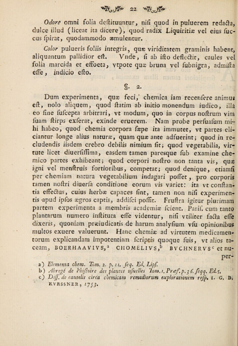 Odore omni folia deflituuntur, nifi quod in puluerem reda<^a, dulce illud (liceat ita dicere), quod radix Liquiritiae vel eius fuc- cus fpirat, quodammodo asmuientur. Co/or pulacris foliis integris ^ qus viriditatem graminis habent, aliquantum pallidior ell* Vnde, (1 ab ifto defledir, caules vel folia marcida et efFoeta, vtpote qus bruna vel fubnigra, admifla efle, indicio efl:o, §• 2. Dum experimenta, quae feci,' chemica iam recenfere animus efl, nolo aliquem, quod Hatim ab initio monendum iudico, illa eo fine fufcepta arbitrari, vt modum, quo in corpus noflrum vim fuam flirps exferat, exinde eruerem. Nam probe perfuafum mi¬ hi habeo, quod chemia corpora faepe ita immutet, vt partes eli¬ ciantur longe alius natura, quam quas ante adfuerint; quod in re¬ cludendis iisdem crebro debilis nimium fit; quod vegetabilia, vir¬ tute licet diuerflfllma, easdem tamen paresque fub examine che- mico partes exhibeant; quod corpori noflro non tanta vis, qu$ igni vel menftruis fortioribus, competat; quod denique, etiamfi per chemiam natura vegetabilium indagari pofTet, pro corporis tamen noflri diuerfa conditione eorum vis variet: ita vt conflan¬ tia effedus, cuius herb« capaces lint, tamen non nifi experimen¬ tis‘apud ipibs asgros captis, addiici pofHt. Frufira igitur plurimam partem experimenta a membris academis feient. Parlb cum tanto plantarum numero inflitura effe videntur, nifi vtiliter fada ede dixeris, quoniam preiudicatis de harum analydum vfu opinionibus multos exuere valuerunt. Hanc chemiae ad virtutem medicamen¬ torum explicandam impotentiam feriptis quoque fuis, vt alios ta¬ ceam, BOERHAA VIVS,^ CHOMELIVS,^ B V CHNE R V Set nu- per- a) Elementa ehem. Tvm. 2. p. 11, feq. Ed, Lipf. b) Abrege de hhifioire des plantes ufuelles Jom.i.Praf.p.g S. feqq. Ed.u c) Otjf. de eautelis circa chemicam remedionm expioratiomm refp^ i. G. D. KVRSSNER,