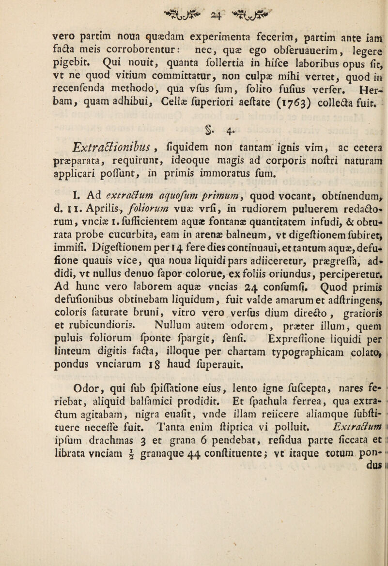 vero partim noua quaedam experimenta fecerim, partim ante iam fadla meis corroborentur: nec, quae ego obferuauerim, legere pigebit. Qui nouit, quanta follertia in hifce laboribus opus fit, vt ne quod vitium committatur, non culpae mihi vertet, quod in recenfenda methodo, qua vfus fum, folito fufius verfer. Her¬ bam, quam adhibui, Cellae fuperiori aellate (1763) collegia fuit. S* 4* ExtraEiionihus , fiquidem non tantam ignis vim, ac cetera praeparata, requirunt, ideoque magis ad corporis noflri naturam applicari pofTunt, in primis immoratus fum, I. Ad extra&um aquofum primum, quod vocant, obtinendum, d. II. Aprilis, foliorum vuae vrfi, in rudiorem puluerem redado-* rum, vnciae i.fufficientem aqua: fontanx quantitatem infudi, & obtu¬ rata probe cucurbita, eam in arenae balneum, vt digeftionem fubiret, immiii, Digeftionem per 14 fere dies continuaui, et ta ntum aquae, defu- fione quauis vice, qua noua liquidi pars adiiceretur, praegrefla, ad^ didi, vt nullus denuo fapor colorue, ex foliis oriundus, perciperetur. Ad hunc vero laborem aquae vncias 24 confumii. Quod primis defufionibus obtinebam liquidum, fuit valde amarum et adftringens, coloris faturate bruni, vitro vero verius dium dire^lo , gratioris et rubicundioris. Nullum autem odorem, prxter illum, quem puluis foliorum fponte fpargit, fenli. Expredione liquidi per linteum digitis fada, ilioque per chartam typographicam colato, pondus vnciarum 18 haud fuperauit. Odor, qui lub fpilTatione eius, lento igne fufcepta, nares fe¬ riebat, aliquid balUimici prodidit. Et fpathula ferrea, qua extra¬ rium agitabam, nigra eiialit, vnde illam reiicere aliamque fublli- tuere necelTe fuit. Tanta enim Hiptica vi polluit. Extra&um 11 ipfuni drachmas 3 et grana 6 pendebat, relidua parte liccata et; librata vnciam \ granaque 44 conftituente j vt itaque totum pon- *• dus 11