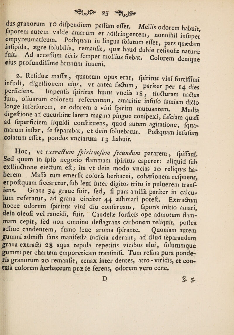 faporem autem valde amarum et adftringentem, nonnihil infuoer empyreurnaticum. Poftquam in lingua folutum elTet, pars quatdam mfipida, sgre folubilis, remanllt, qus haud dubie refinofs naturs fuit. Ad acceflum aeris femper mollius fiebat. Colorem denique eius profundiuime brunum inueni, * 2. Refidus ma(rx, quantum opus erat, fpiritus vini fonifUmi infudi, digeflioneni eius, vc antea fa6l:um, pariter per 14 dies perficiens. Iinpenfis ipiritus huius vnciis 18, tinduram L^us fiim, ohuarum colorem referentem, amaritie infufo iamiam didlo longe inferiorem, et odorem a vini fpiritu mutuantem. Media digefiione ad cucurbita latera magma pingue confpexi, fafciam quafi ad liiperficiem liquidi conilituens, quod autem agitatione, fqua- marum infiar, fe feparabat, et dein fbluebatur. Pofiquam infuium colatum eflet, pondus vnciarum 13 habuit. Hoc, vt extra^um fptrttuofum fecundum pararem, ipiflaui. Sed quum in ipfo negotio flammam Ipiritus caperet,* aliquid fiib exflindlione eie6ium. efl:; ita vt dein modo vncias 10 reliquas ha¬ berem. Mafla tum emerfit coloris herbacei, cohatfionem refpuens, et poftquam ficcaretur,fub leui inter digitos tritu in puluerem tranfi^ iens* Grana 34 gi*auefuit, fed, fi pars amifla pariter in calcu¬ lum referatur, ad grana circiter 44 seftimari poteft, Extradum hocce odorem fpiritus vini diu conferuans, faporis initio amari, dein oleofi vel rancidi, fuit. ' Candelx forficis ope admotum flam¬ mam cepit, fed non omnino deflagrans carbonem reliquit, poftea adhuc candentem, fumo leue aroma fpirante. Quoniam autem gummi admifti fatis manifefta indicia aderant, ad illud feparandum grana extradli 28 aqua tepida repetitis vicibus elui, folutumque gummi per chartam emporeticam tranfmifi. Tum refina pura ponde¬ ris granorum 20 remanfit, tenax inter dentes, atro - viridis, et con- tufa colorem herbaceum prae le ferens, odorem vero cerae.
