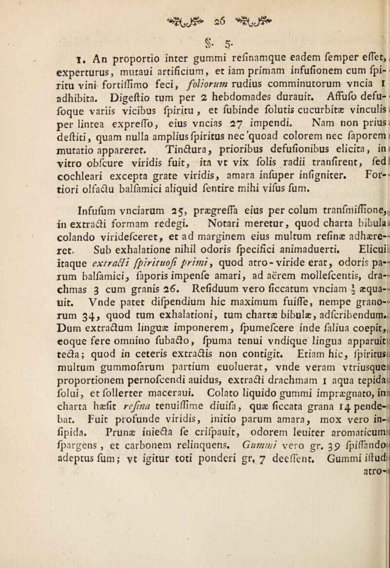 §. 5. !♦ An proportio inter gummi refinamque eadem femper edet, experturus, miitaui artificium, et iam primam infufionem cum fpi- ritu vini fortifiimo feci, foUormn rudius comminutorum vncia l adhibita. Digeftio tum per 2 hebdomades durauir. Afiufo defu- foque variis vicibus fpiritu , et fubinde folutis cucurbitas vinculis per lintea exprefib, eius vncias 27 impendi. Nam non prius defiiti, quam nulla amplius fpiritus nec quoad colorem nec faporem mutatio appareret. Tindura, prioribus defufionibus elicita, in vitro obfcure viridis fuit, ita vt vix folis radii tranfirent, fed cochleari excepta grate viridis, amara infuper infigniter. For-* tiori olfadu balfamici aliquid fentire mihi vifus fum. Infufom vnciarum 25, prjegrefia eius per colum tranfmifiione,^ in extradi formam redegi. Notari meretur, quod charta bibulai colando viridefceret, et ad marginem eius multum refinas adhsere— ret. Sub exhalatione nihil odoris fpecifici animaduerti. Elicuii itaque extra&i fpirituofi prlnity quod atro-viride erat, odoris pa¬ rum balfamici, faporis impenfe amari, adaerem mollefcentis, dra¬ chmas 3 cum granis 2fi. Refiduum vero ficcatum vnciam \ aequa— uit. Vnde patet difpendium hic maximum fuifie, nempe grano¬ rum 34, quod tum exhalationi, tum charta bibulae, adfcribendum., Dum extradum linguae imponerem, fpumefcere inde faliua coepit,, coque fere omnino fubado, fpuma tenui vndique lingua apparuit! teda; quod in ceteris extradis non contigit. Etiam hic, ipiritusi multum gummofaruni partium euoluerat, vnde veram vtriusquei); proportionem pernofcendi auidus, extradi drachmam i aqua tepidare folui, etfollerter maceraui. Colato liquido gummi impraegnato, inii charta hxfit refina tenuifiime diuifa, quae ficcata grana 14 pende¬ bat. Fuit profunde viridis, initio parum amara, mox vero in- fipida. Prunae inieda fe crifpauit, odorem leuiter aromaticum: 1 fpargens, et carbonem relinquens. Gumini vero gr. 39 fpiffandoii adeptus fum; vt igitur toti ponderi gr, 7 deedenr. Gummi ifiudi atroi