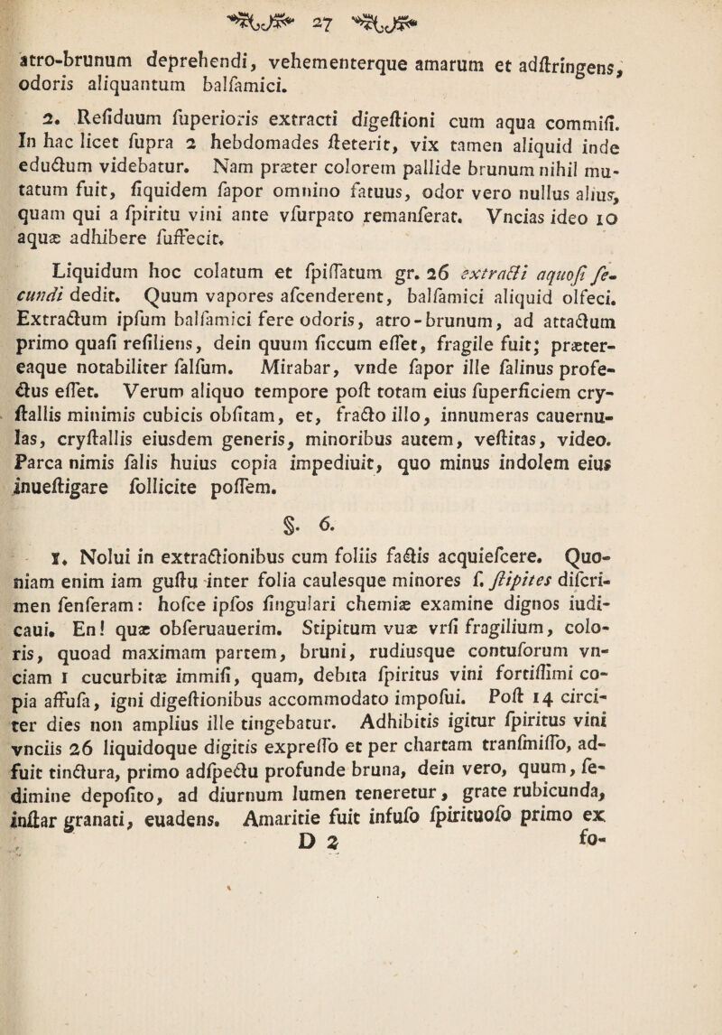 atro-brunum deprehendi, vehementerque amarum et adflringens, odoris aliquantum balfamici. 2. Refiduum fupcrioris extracti digeftioni cum aqua commifi. In hac licet fupra a hebdomades ileterit, vix tamen aliquid inde edudlum videbatur. Nam priEter colorem pallide brunum nihil mu¬ tatum fuit, fiquidem fapor omnino fatuus, odor vero nullus alms, quam qui a fpiritu vini ante vfurpato remanferat. Vncias ideo 10 aquse adhibere fuffecit. Liquidum hoc colatum et fpiffatum gr. 26 extrarii aquofi fe» eundi dedit. Quum vapores afeenderent, balfamici aliquid olfeci. Extradum ipfum balfamici fere odoris, atro-brunum, ad attadutn primo quafi refiliens, dein quum ficcum effet, fragile fuit; praeter- eaque notabiliter falium. Mirabar, vnde fapor ille falinus profe- dus edet. Verum aliquo tempore pod: totam eius fuperficiem cry- ftallis minimis cubicis obdtam, et, fradoillo, innumeras cauernu- las, cryftallis eiusdem generis, minoribus autem, veflitas, video. Parca nimis falis huius copia impediuit, quo minus indolem eius inueftigare follicite podem. §• 6. !♦ Nolui in extradionibus cum foliis fadis acquiefeere. Quo¬ niam enim iam gudu inter folia caulesque minores f. flipites diferi- men fenferam: hofce ipfos fingulari chemiae examine dignos iudi- caui. En I quae obferuauerim. Stipitum vuse vrd fragilium, colo¬ ris, quoad maximam partem, bruni, rudiusque contuforum vn- ciam I cucurbita immid, quam, debita fpiritus vini fortidimi co¬ pia affufa, igni digeiiionibus accommodato impofui. Pofl 14 circi¬ ter dies non amplius ille tingebatur. Adhibitis igitur fpiritus vini vnciis 26 liquidoque digitis expredb et per chartam tranfmidb, ad¬ fuit tindura, primo adfpedu profunde bruna, dein vero, quum, fe- dimine depofito, ad diurnum lumen teneretur, grate rubicunda, inflar granati, euadens. Amaritie fuit infufo fpirituolb primo ex D % fo