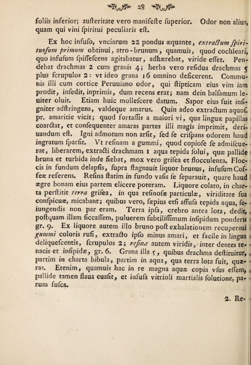 foliis inferior; aufleritate vero manifefte fuperior. Odor non alius, quam qui vini fpiritui peculiaris efl:. Ex hocinfufo, vnciarum as pondus asquante, extra&umfphl- tuofufn primum obtinui, atro-brunum, quamuis, quod cochleari, quo infufum fpilTefcens agitabatur, adhsrebat, viride eflet. Pen¬ debat drachmas 2 cum granis 4; herba vero refidua drachmas 5 plus fcrupulos 2: vt ideo grana 16 omnino deficerent. Commu¬ nis illi cum cortice Peruuiano odor, qui flipticam eius vim iam prodit^ infedit, inprimis, dum recens erat; nam dein balfamum le- uiter oluit. Etiam huic mollefcere datum^ Sapor eius fuit infi- gniter adflringens, valdeque amarus. Quin adeo extra(5lum aquof. pr. amaritie vicit; quod fortaflis a maiori vi, qua lingua papillas coar£lat, et confequenter amaras partes illi magis imprimit, deri- uandum eft. Igni admotum non arfit, fed fe crifpans odorem haud ingratum fparfit. Vt refinam a gummi, quod copiofe fe admifcue- rat, liberarem,, extradli drachmam I aqua tepida folui, qu^ pallide bruna et turbida inde fiebat, mox vero grifea et flocculenta. Floc¬ cis in fundum delapfis, fupra flagnauit liquor brunus, infufumCof- fe® referens. Rehna flatim in fundo valis fe feparauit, quare haud aegre bonam eius partem elicere poteram. Liquore colato, in char¬ ta perftitit ferra grifea, in qua refinofac particula, viriditate fua confpicuae, micabant; quibus vero, fepius etfi afFufa tepida aqua, fe- i- iungendis non par eram. Terra ipfa, crebro antea Iota, dedit, , ppftquam illam ficcaflem, puluerem fubtiliflimum infipidum ponderis gr. q. Ex liquore autem illo bruno poft exhalationem recuperaui gummt coloris rufi, extraho ipfo minus amari, et facile in lingua deliquefcentis, fcrupulos 2; autem viridis,*inter dentes te- nacis et infipidae, gr, 6. Grana illa-5”, quibus drachma defiituitur, i» partim in charta bibula, partim in aqua, qua terra Iota fuit, qux- '• ras. Etenim, quamuis hac in re magna aquse copia vfus efiem^ k pallide tamen flaua euafic, et infufa vicrioli martklis folutione, pa- rum fufea. 2* Re- I