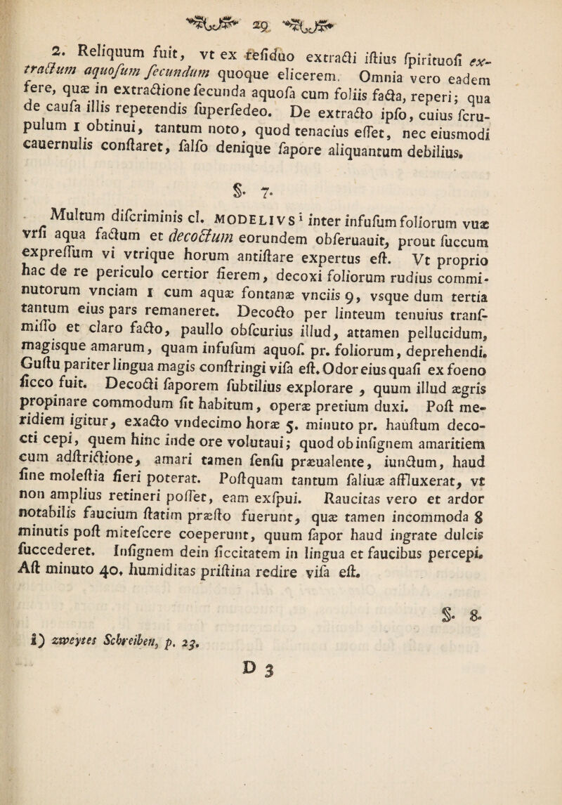2. Reliquum fuit, vc ex tfe/iduo extrafli iftius fpirituofi traaum aquofum fecundum quoque elicerem. Omnia vero eadem tere, quE m extra^ionefecunda aquofa cum foliis faQa, reneri; qua de caufa illis repetendis fuperfedeo. De extrado ipfo, cuius fcru- pulum I obunui, tantum noto, quod tenacius eifet, nec eiusmodi cauernuas conflaret, falfo denique /apore aliquantum debilius. §• 7- . Multum difcriminis cl. MODElivs^ inter infufumfoliorum vu* vrn aqua fadum et deco&um eorundem obferuauit^ prout fuccum expreflum vi vtrique horum antiftare expertus eft. Vt proprio haede re periculo certior fierem, decoxi foliorum rudius commi- nutorum vnciam i cum aquae fontanae vnciisg, vsque dum tertia tantum eius pars remaneret. Deco<^^o per linteum tenuius tranf- milTo et claro fadlo, pauIIo obicurius iliud, attamen pellucidum, magisque amarum, quam infufum aquof pr. foliorum, deprehendi. Guflu pariter lingua magis conflringi viia eft. Odor eius quafi exfoeno «ceo fuit. Deco(fti iaporem fubtilius explorare j quum illud xgris propinare commodum ftt habitum, operae pretium duxi. Poft me¬ ridiem igitur, exa^o vndecimo horae 5. minuto pr. hauftum deco¬ cti cepi, quem hinc inde ore volutaui; quodobinfignem amaritiem cum adftri(ftione_, amari tamen fenfti praeualente, iumftum, haud fine moleftia fieri poterat. Poftquam tantum faliuae affluxerat, v£ non amplius retineri pofTet, eam exfpui. Raucitas vero et ardor notabilis faucium ftatim prsfto fuerunt, quae tamen incommoda S minutis poft mitefeere coeperunt, quum fapor haud ingrate dulcis fuccederet. Inftgnem dein ficcitatem in lingua et faucibus percepi. Aft minuto 40. humiditas priftina redire vifa eft. i) zwepes Schreiben^ p, 2^, S- 8-
