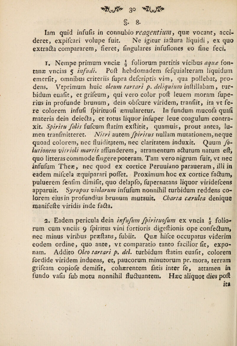 §. 8. latn quid iiifufis in connuhio reagentiumy quse vocant, acci¬ deret, expifcari volupe fuit. Ne igitur iaflura liquidi , ex quo extrada compararem, fieret, fingulares infufiones eo fine feci* T, Nempe primum vnciae § foliorum partiris vicibus aqua fon¬ tanas vncias 5 infudi. Pofl hebdomadem fefquialteram liquidum emerfit, omnibus criteriis fupra defcriptis vim, qua pollebat, pro¬ dens, Vtprimum huic oleum tartari p. deliquium infiillabam, tur¬ bidum eoafit, etgrifeum, qui vero color pofl leuem moram fupe- rius in profunde brunum, dein obfcure viridem, tranfiit, ita vt fe¬ re colorem infufi fpirituofi asmularetur. In fundum mucofa quafl materia dein deieda, et totus liquor infuper leue coagulum contra¬ xit. Spiritu falis (xx^Qum flatim exflitit, quamuis, prout antea, lu¬ men tranfmitteret. Nitri autem fpiritus nullam mutationem, neque quoad colorem, nec fluiditatem, nec claritatem induxit. Quum fo^ lutionem vitrioli manis affunderem, atramentum adiutum natum eff, quo litteras commode fingere poteram. Tam vero nigrum fuit, vt nec infufum Theas, nec quod ex cortice Peruuiano paraueram, illi in eadem mifcela asquiparari poffet. Proximum hoc ex cortice fadium, puluerem fenfim dimifit, quo delapfo, fupernatans liquor viridefcens apparuit, Syrupus violarum infufum nonnihil turbidum reddens co¬ lorem eius in profundius brunum mutauit. Charta carulea denique manifefle viridis inde fadia. Eadem pericula dein infufum fplrituofum ex vncia \ folio¬ rum cum vnciis 9 fpiritus vini fortioris digeflionis ope confedlum, nec minus viribus prseflans, fubiir* Qua: hifce occupatus viderim eodem ordine, quo ante, vt comparatio tanto facilior fit, expo¬ nam. Addito Oleo tartari p, dei. turbidum ffatim euafit, colorem fordide viridem induens, et, paucorum, minutorum pr. mora, terram grifeam copiofe demifit, cohasrentem fatis inter fe, attamen in fundo vafis fub motu nonnihil fludluantem, Hxc aliquot dies pofl ita