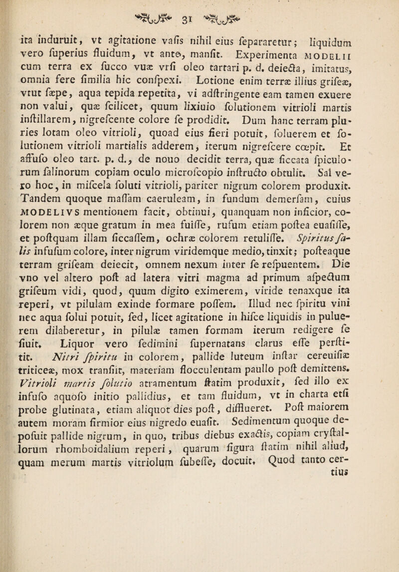 ita induruit, vt agitatione vafis nihil eius fepararetur; liquidum vero fiiperius fluidum, vt ante», manflc. Experimenta modolii cum terra ex fucco vuas vrfi oleo tartari p. d, deieda, imitatus, omnia fere flmilia hic confpcxi. Lotione enim terrae illius grifeai, vtut faepe, aqua tepida repetita, vi adftringente eam tamen exuere non valui, qu^ fcilicet, quum lixiuio fbiutionem vitrioli martis inflillarem, nigrefcente colore fe prodidit. Dum hanc terram plu¬ ries lotam oleo vitrioli, quoad eius fieri potuit, foluerem et fo- iutionem vitrioli mardalis adderem, iterum nigrefcere coepit. Et aiFufo oleo tarc. p. d., de nouo decidit terra, quae ficcata fpiculo- rum falinorum copiam oculo microfcopio inflrudo obtulit, Sai ve¬ ro hoc, in mifcela foluti vitrioli, pariter nigrum colorem produxit. Tandem quoque maflam caeruleam, in fundum denierfani, cuius JviODELivs mentionem facit, obtinui, quanquam non inficior, co¬ lorem non aeque gratum in mea fuifle, rufum etiam poflea euafiiTe, et poflquam illam flccaflem, ochrae eoiorem retulifle. Spiritus fa^ lis infufum colore, inter nigrum viridemque medio, tinxit,* pofteaque terram grifeam deiecit, omnem nexum inter fe refpuentem. Die vno vel altero pofl: ad latera vitri magma ad primum afpedum grifeum vidi, quod, quum digito eximerem, viride tenaxque ita reperi, vt pilulam exinde formare poflem. Illud nec fpiritu vini nec aqua folui potuit, fed, licet agitatione in hifce liquidis in pulue- rem dilabaretur, in pilulae tamen formam iterum redigere fe fluit* Liquor vero fedimini fupernatans clarus efle perfli- tic. Nitri fpiritu in colorem, pallide luteum inflar cereuifla: triticeae, mox tranflit, materiam flocculentam pauIIo pofl demittens. Vitrioli martis folutio atramentum flatim produxit, fed illo ex infufo aquofo initio pallidius, et tam fluidum, vt in charta etfl probe glutinata, etiam aliquot dies pofl, difflueret. Pofl maiorem autem moram flrmior eius nigredo euaflt. Sedimentum quoque de- pofliit pallide nigrum, in quo, tribus diebus exa<flis, copiam cryflal- lorum rhomboidalium reperi, quarum figura flarim nihil aliud, quam merum marcis vicriolum fubefle, docuit* Quod tanto cer-