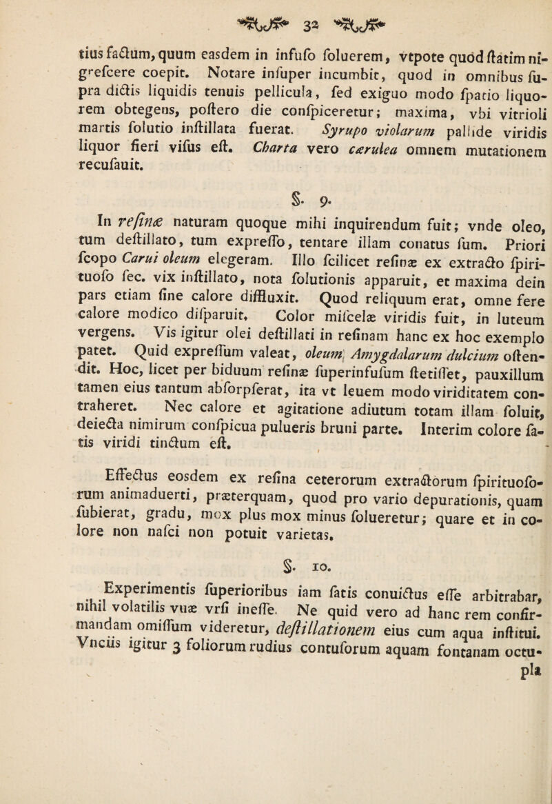 tiusfadum, quum easdem in infufo foluerem, vtpote quod ftatim ni- gt-efcere coepit. Notare infuper incumbit, quod in omnibus fu- pra didis liquidis tenuis pellicula, fed exiguo modo fpatio liquo¬ rem obtegens, poftero die confpiceretur; maxima, vbi vitrioli martis folutio inilillata fuerat. Syrupo violarum pallide viridis liquor fieri vifus efl. Charta vero c^rulea omnem mutationem recufauit. S* 9* In reftn^ naturam quoque mihi inquirendum fuit; vnde oleo, tum deftillato, tum expreflb, tentare illam conatus fum. Priori fcopo Carui oleum elegeram. Illo fcilicet refin^ ex extrado fpiri- tuofo fec. vix inftillato, nota folutionis apparuit, et maxima dein pars etiam fine calore diffluxit. Quod reliquum erat, omne fere calore modico difparuit. Color milcelae viridis fuit, in luteum vergens. Vis igitur olei deflillati in refinam hanc ex hoc exemplo patet. Quid exprefTum valeat, oleu7n] Amygdalarum dulcium offen¬ dit. Hoc, licet per biduum refin^ fuperinfufum fletiffet, pauxillum tamen eius tantum abforpferat, ita vt leuem modo viriditatem con- traheiet.^ Nec calore et agitatione adlutum totam illam foluit, deieda nimirum confpicua pulueris bruni parte, Interim colore fa¬ tis viridi tindum eft. , Effedus eosdem ex refina ceterorum extradbrum fpirituofb- rurn animaduerti, praeterquam, quod pro vario depurationis, quam fubierat, gradu, mox plus mox minus fblueretur; quare et in co¬ lore non nafci non potuit varietas, §. IO. Experimentis fuperioribus iam fatis conuidus efle arbitrabar, nihil volatilis vus vrfi inefle. Ne quid vero ad hanc rem confir¬ mandam omiflum videretur, deftillationem eius cum aqua inftitui. ncus Igitur 3 foliorum rudius contuforum aquam fontanam octu* pit