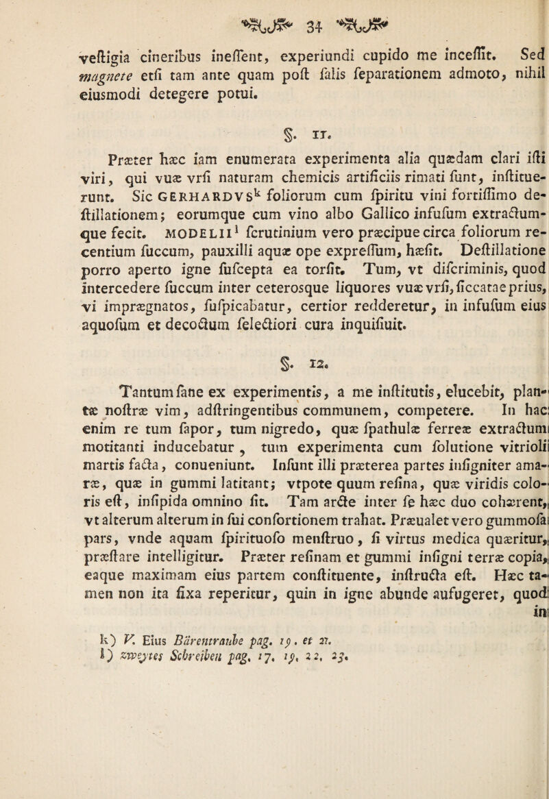 vefligia cineribus inefTent, experiundi cupido me inceflit. Sed magnete etll tam ante quam poft falis feparationem admoto, nihil eiusmodi detegere potui, §• IT. Praster haec iam enumerata experimenta alia quadam clari ifli viri, qui vuas vrfi naturam chemicis artificiis rimati funt, inftitue- runt. Sic GERHARDVS^ foliorum cum fpiritu vini fortiffimo de- ftillationem; eorumque cum vino albo Gallico infufum extrafium- que fecit, modelii^ fcrutinium vero prascipuecirca foliorum re¬ centium fuccum, pauxilli aqua ope expreflum, hafit. Deilillatione porro aperto igne fufcepta ea torfit. Tum, vt difcriminis, quod intercedere fuccum inter ceterosque liquores vu£evrfi,ficcatae prius, vi impraegnatos, fufpicabatur, certior redderetur, in infufum eius aquofum et decorum feleiliori cura inquifluit. §. 12. Tantum fane ex experimentis, a me inflitutis, elucebit, plan-' noflras vim, adftringentibus communem, competere. In hac: enim re tum fapor, tum nigredo, quse fpathulas ferreas extra^lunii motitanti inducebatur , tum experimenta cum folutione vitriolii martis fada, conueniunt. Infunt illi praeterea partes inflgniter ama¬ ras, qus in gummi latitant; vtpote quum refina, quas viridis colo¬ ris eft, infipida omnino iit. Tam arde inter fe hasc duo cohxrent,i vt alterum alterum in fui confortionem trahat. Prseualet vero gummofai pars, vnde aquam fpirituofo menilruo, ii virtus medica queritur,, praeflare intelligitur. Praster refinam et gummi iniigni terras copia,; eaque maximam eius partem conftituente, inilruda eft. Hasc ta¬ men non ita fixa reperitur, quin in igne abunde aufugeret, quod in' h) V. Eius Barentraule pag, ip, et 27. I) zrpejtes Schreihen pag, /7. ip, 22, 2