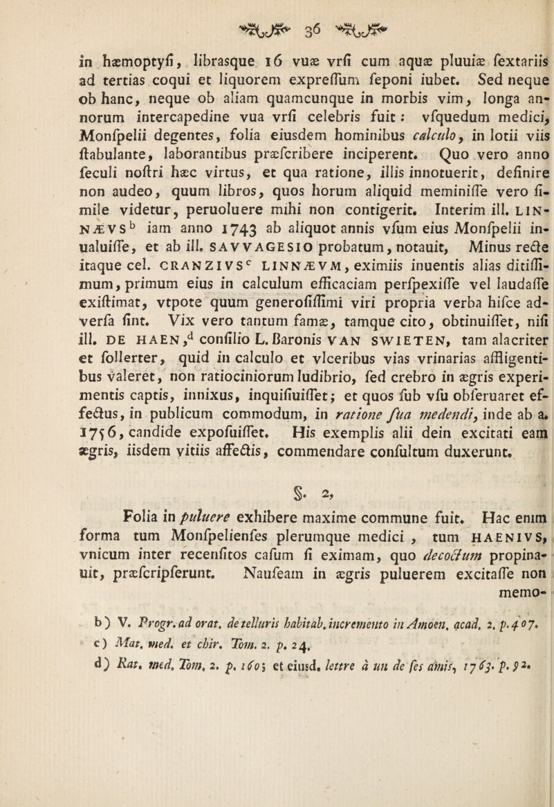 ad tertias coqui et liquorem expreHum feponi iubet. Sed neque obhanc, neque ob aliam quamcunque in morbis vim, longa an¬ norum intercapedine vua vrii celebris fuit: vfquedum medici, Monfpelii degentes, folia eiusdem hominibus calculo, in lotii viis flabulante, laborantibus prxfcribere inciperent. Quo vero anno feculi noftri hasc virtus, et qua ratione, illis innotuerit, definire non audeo, quum libros, quos horum aliquid meminifle vero fi- mile videtur, peruoluere mihi non contigerit. Interim ill. lin- iam anno i743 aliquot annis viiim eius Monfpelii in- ualuifTe, et ab ilb savvagesio probatum, notauit, Minus rede itaque cel. cranzivs*^ linnjev m , eximiis inuentis alias ditifli- mum, primum eius in calculum efficaciam perfpexifTe vel laudafTe exiftimat, vtpote quum generofilfimi viri propria verba hifce ad- verfa fint. Vix vero tantum fams, tamquecito, obtinuiflet, nifi ill. DE HAEN,^^ confilio L.Baronis VAN swieten, tam alacriter et foHerter, quid in calculo et vlceribus vias vrinarias affligenti¬ bus valeret, non ratiociniorum ludibrio, fed crebro in asgris experi¬ mentis captis, innixus, inquifiuifiet; et quos fub vfu obferuaret ef¬ ferus, in publicum commodum, in ratione fua medendi^iw^e ^ 1756, candide expofuiffet. His exemplis alii dein excitati eam «gris, iisdem vitiis affedis, commendare confultum duxerunt.. Folia in puluere exhibere maxime commune fuit. Hac enim forma tum Monfpelienfes plerumque medici , tum haenivs, vnicum inter recenfitos cafum fi eximam, quo de coelum propina- uit, pracfcripferunt. Naufeam in ^egris puluerem excitafie non memo- b) V. Frogr,ad orat, de telluris hahhah, incremento inAmoen, acad, 2, c) Mat, med, et chir, Tom, 2. p. 24. d) Kat^ med, Tom, 2, Uo\ eteiiisd. lettre d un de fes amis^ ^7 ^3^