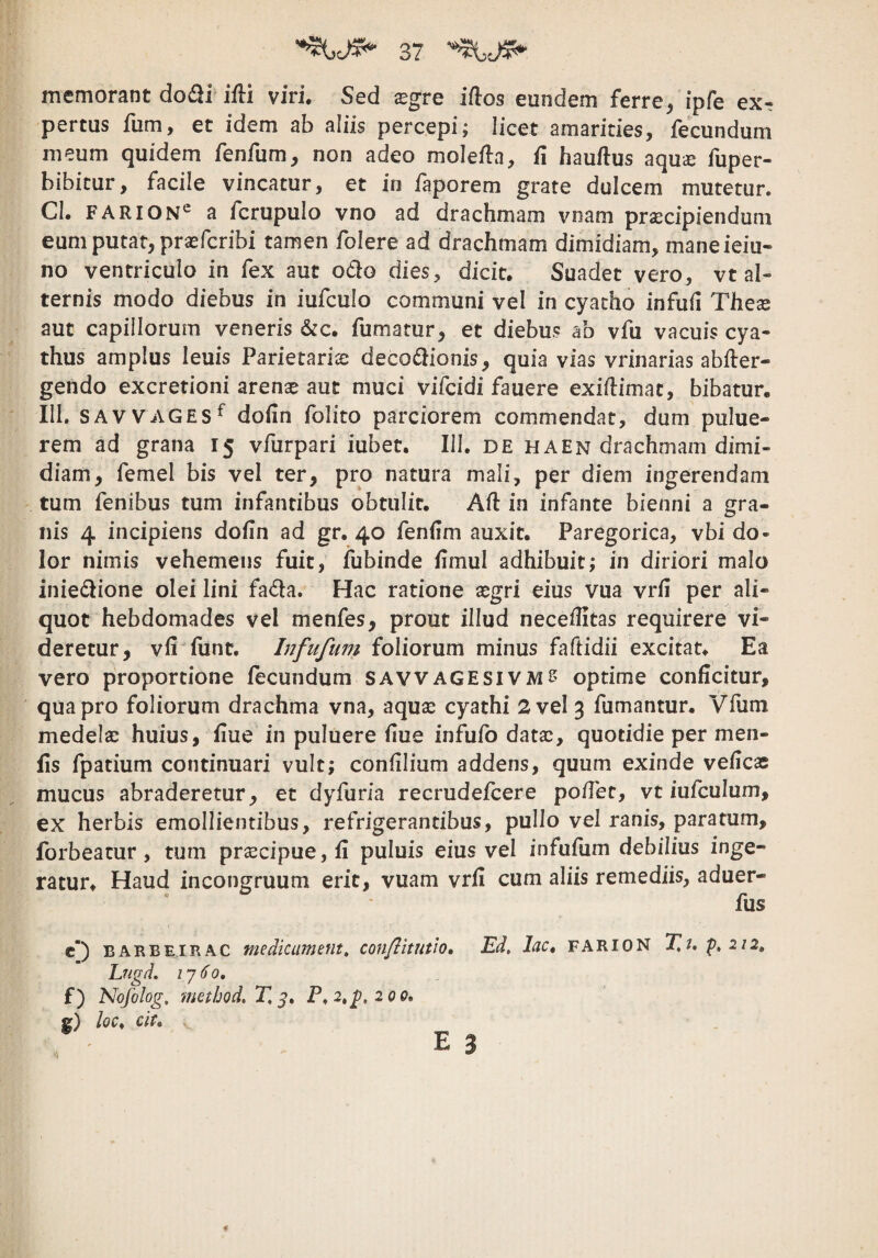 memorant do£ii ifti viri. Sed sgre iflos eundem ferre/ipfe ex- pertus fum, et idem ab aliis percepi; licet amarities, fecundum meum quidem fenfum, non adeo molefln, fi hauftus aquic fuper- bibicur, facile vincatur, et in faporem grate dulcem mutetur. CI. FARION*^ a fcrupulo vno ad drachmam vnam praecipiendum eum putat, prsefcribi tamen folere ad drachmam dimidiam, maneieiu- no ventriculo in fex aut odo dies, dicit. Suadet vero, vt al¬ ternis modo diebus in iufculo communi vel in cyatho infuh Thex aut capillorum veneris &c. fumatur, et diebus ab vfu vacuis cya¬ thus amplus leuis Parietnrix decodionis, quia vias vrinarias abder- gendo excretioni arenae aut muci vifcidi fauere exidimac, bibatur. III. SAVVAGES^ dofin iblito parciorem commendat, dum pulue- rem ad grana 15 vfurpari iubet. III. de ha en drachmam dimi¬ diam, femel bis vel ter, pro natura mali, per diem ingerendam tum fenibus tum infantibus obtulit. Ad in infante bienni a gra¬ nis 4 incipiens dodn ad gr. 40 fendm auxit. Paregorica, vbi do¬ lor nimis vehemens fuit, fubinde dmul adhibuit; in diriori malo iniedione olei lini fada. Hac ratione xgd eius vua vrd per ali¬ quot hebdomades vel menfes, prout illud neceilitas requirere vi¬ deretur, vfi funt. Infufum foliorum minus fadidii excitat. Ea vero proportione fecundum savvagesivms optime conficitur, qua pro foliorum drachma vna, aqu£e cyathi 2 vel 3 fumantur. Vfum medelae huius, fiue in puluere fiue infufo datae, quotidie per men- fis fpatium continuari vult; confilium addens, quum exinde veficas mucus abraderetur, et dyfuria recrudefeere podet, vt iufculum, ex herbis emollientibus, refrigerantibus, pullo vel ranis, paratum, forbeatur, tum praecipue, fi puluis eius vel infudim debilius inge¬ ratur. Haud incongruum erit, vuam vrfi cum aliis remediis, aduer- fus c) BARBEIRAC medicuinetit, confiitutio» Ed, lac, farion T,j, 212, Lugd, f) Nofolog, nmhod,T,^» P, 2,2,200, g) loc, cit.