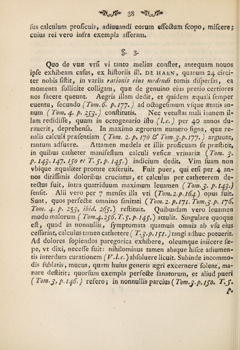 fas calculum proficuis, adiuuandi eorum effe^lum fcopo, mifcerei cuius rei vero infra exempla afferam. S* 3* Quo de vuac vrfi vi tanto melius conflet, antequam nouos ipfe exhibeam cafus, ex hifloriis ill. de ha en* quarum 24 circi¬ ter nobis fiflic, in variis rationis eius medendi tomis difperfas, ea momenta follicice colligam, quae de genuino eius pretio certiores nos facere queunt. Aegris illam dedit, et quidem sequaii femper euentu, fecundo (Tom.6^, ad otlogefimum vfque aetatis an¬ num ( 4. p, 2JJ.) conflitutis. Nec vetuflas mali inanem il¬ lam redidiffe, quum in octogenario iflo (Lc.) per 40 annos du- rauerit, deprehenfa. In maximo segrorum numero figna, quse re¬ nalis calculi pra^fentiam ( Tom. 2, p, lyd ^ To7n,j,p,iyy.) arguunt, tantum adfuere. Attamen medela et illis proficuam fb prajflitit, in quibus catheter manifeflum calculi vefiese vrinari^ ( p, ijo et T, j‘,p. indicium dedit. Vim fuam non vbique ^qualiter promte exferuit. Fuit puer, qui etfi per 4 an¬ nos diriflimis doloribus cruciatus, et calculus per catheterem de- te^Hius fuit, intra quatriduum maximum leuamen feniit. - Alii vero per 7 menfes illa vti {Tom*i,p,i6d^ opus fuit. Sunt, quos perfe^la: omnino fanitati ( To7?},2. p.IJi, To7n.^,p. iy(). To7n. p. 2^J, ihid, 26j,') reflituit. Quibusdam vero leuamen modo malorum { To77i,^,2j‘6^.T,p. attulit. Singulare quoque efl, quod in nonnullis, fymptomata quamuis omnia ab vfu eius ceffarinc, calculus tamen cathetere ( T,j.p. /7/.) tangi adhuc potuerit. Ad dolores fopiendos paregorica exhibere, oleumque iniicere fe- pe, vt dixi, neceffe fuit.* nihilominus tamen absque hifce adiumen- tis interdum curationem ['r./. r.) abfoluere licuit. Subinde incommo¬ dis fublatis, mucus, quem huius generis 3sgri excernere folenc, ma¬ nare deflitit; quorfum exempla perfe^le fanacorum, et aliud pueri (Tofihjjp.1^6,} refero i in nonnullis parcius ( T.J.