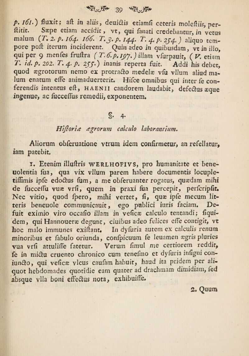 p. IlfL) fluxit,* aft in aliis, deuidis etiamfi ceteris molefliis, per» flitic* Sscpe etiam accidit ^ vt, Qui ianati credebantur, in vetus malum (T, z* p* /^. l66^» /^. T. />. zy^.) aliquo tem¬ pore poil iterum inciderent. Quin adeo in quibusdam, vt in ilio, qui per 9 menfes fruftra f r.6.p.jyj,)i\\am vfurpauft, {V. etiam T, td.p.zoz. T.^.p, ZJJ-) inanis reperta fuit. Addi his debet, quod sgrotorum nemo ex protraflo medela vfu vllum aliud ma¬ lum enatum eiTe animaduerteric, Hifce omnibus qui inter fe con¬ ferendis intentus eft, haenii candorem laudabit, defe^f^us ^que ingenue, ac fuccefius remedii, exponentem, §• 4- HiJIoria agrorum calculo laborantium. Aliorum obferuatione vtrum idem confirmetui*, an refellatur^ iam patebit. I, Etenim illuftris werlhofivs, pro humanitate et bene- uolentia fua, qua vix vllum parem habere documentis locuple- tiiUmis ipfe edodus (um, a me obferuanter rogatus, qusedam mihi de fucceflu vuae vrfl, quem in praxi fua percepit, perfcriplit. Nec vitio, quod fpero, mihi vertet, fi, qux ipfe mecum lit¬ teris beneuole communicauit, ego publici iuris faciam. De¬ fuit eximio viro occafio illam in veficas calculo tentandi; fiqui- dem, qui Hannouerse degunt, ciuibus adeo felices e/Te contigit, vt hoc malo immunes exiftanc. In dyfuria autem ex calculis renum minoribus et fabulo oriunda, confpicuum fe leuamen asgrispluries vua vrfi attuIilTe fatetur. Verum iimul me certiorem reddit, fe in midu cruento chronico cum tenefmo et dyfuria iniigni con- iun(3:o, qui veficas vicus caufam habuit, haud ita pridem per ali¬ quot hebdomades quotidie eam quater ad drachmam dimidiam, fed absque vila boni effectus nota, exhibuilTe, 2, Quum
