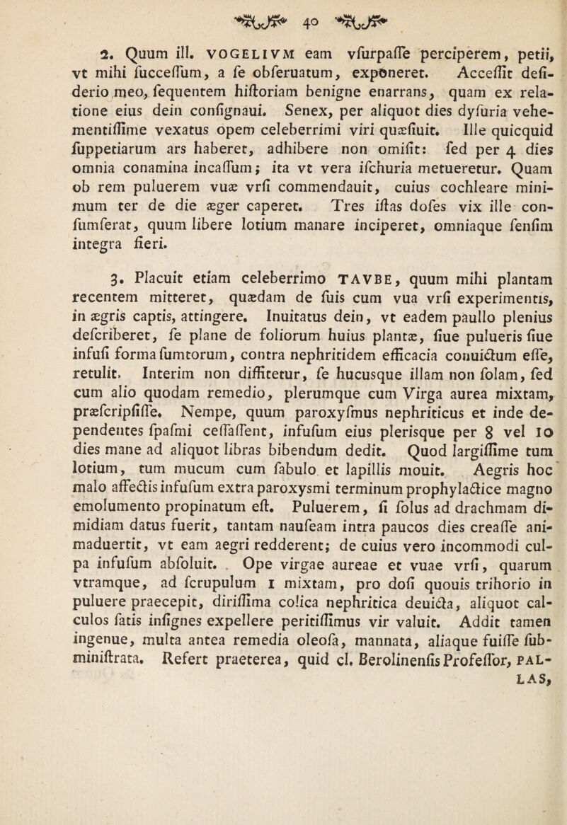 io 2. Quum ill. VOGELIVM eam vfurpafTe perciperem, petii, vt mihi fuccefrum, a fe obferuatum, exponeret. AccefTic defi- derio^meo, fequentem hiftoriam benigne enarrans, quam ex rela¬ tione eius dein confignauL Senex, per aliquot dies dyruria vehe- mentidime vexatus opem celeberrimi viri qusefiuit. lile quicquid fuppetiarum ars haberet, adhibere non omifit: fed per 4 dies omnia conamina incalTum; ita vt vera ifchuria metueretur^ Quam ob rem puluerem vux vrfi commendauit, cuius cochleare mini¬ mum ter de die asger caperet. Tres iftas dofes vix ille con- fumferat, quum libere lotium manare inciperet, omniaque feniini integra iieri. 3. Placuit etiam celeberrimo TAVBE, quum mihi plantam recentem mitteret, quadam de iliis cum vua vrii experimentis, in aegris captis, attingere. Inuitatus dein, vt eadem paullo plenius defcriberet, fe plane de foliorum huius plantae, iiue pulueris iiue infuil forma fumtorum, contra nephritidem efficacia conuidum elTe, retulit. Interim non diffitetur, fe hucusque illam non folam, fed cum alio quodam remedio, plerumque cum Virga aurea mixtam, praefcripiifle. Nempe, quum paroxyfmus nephriticus et inde de¬ pendentes fpafmi celTalTent, infufum eius plerisque per 8 vel lo dies mane ad aliquot libras bibendum dedit. Quod largiffime tum lotium, tum mucum cum fabulo et lapillis niouit. Aegris hoc malo affedis infufum extra paroxysmi terminum prophyladice magno emolumento propinatum effi Puluerem, il folus ad drachmam di¬ midiam datus fuerit, tantam naufeam intra paucos dies crealTe ani- maduertit, vt eam aegri redderent; de cuius vero incommodi cul¬ pa infufum abfoluit. . Ope virgae aureae et vuae vrfi , quarum vtramque, ad fcrupulum i mixtam, pro dofi quouis trihorio in puluere praecepit, diriffima colica nephritica deui6la, aliquot cal¬ culos fatis infignes expellere peritiffimus vir valuit. Addit tamen ingenue, multa antea remedia oleofa, mannata, aliaque fuifie fub- miniftrata. Refert praeterea, quid cl. BerolinenfisProfefibr, PAL¬ LA s,