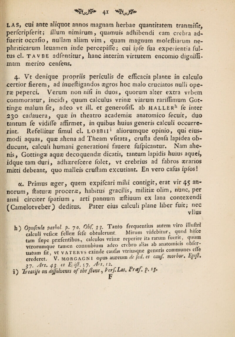 LAS, cui ante aliquot annos magnam herbae quantitatem tranmiiit, perfcripferit; illum nimirum, quamuis adhibendi eam crebra ad¬ fuerit occafio, nullam aliam vim , quam magnum mofeftiarum ne¬ phriticarum leuamen inde percepifTe; cui ipfe fua experienda ful¬ tus cl. TAVBE adfentitur, hanc interim virtutem encomio digniili- mam merito cenfens, 4. Vt denique propriis periculis de efficacia plantae in calculo certior fierem, ad inuefiigandos aegros hoc malo cruciatos nulli ope¬ rae peperci. Verum non nifi in duos, quorum alter extra vrbem commoratur, incidi, quum calculus vrinae viarum rariifimum Got- tingae malum fit, adeo vt ill. et generofiifi ab haller*' fe inter 230 cadauera, quae in theatro academiae anatomico fecuit, duo tantum fe vidifie affirmet, in quibus huius generis calculi occurre¬ rint. Refellitur fimul cl. lobbiP aliorumque opinio, qui eius- modi aquas, quae ahena ad Theam vfitata, crufia denfa lapidea ob¬ ducunt, calculi humani generationi fauere fufpicantur. Nam ahe- nis, GottingsB aquae decoquendae dicatis, tantum lapidis huius aquei, idque tam duri, adhaerefeere folet, vt crebrius ad fabros aerarios mitti debeant, quo malleis cruflam excutiant. En vero cafiis ipfos! et. Primus aeger, quem expifeari mihi contigit, erat vir 45 an¬ norum, flaturae procerae, habitus gracilis, militiae olim, nunc, per anni circiter fpatium , arti pannum aefliuum ex lana contexendi (Camelotveber) deditus. Pater eius calculi plane liber fuit; nec ^ vllus h) OpuCcuIa pathol p. 70. Ohf, 33- Tanto frequentius autem viro illuftri calculi vtCicx fellex fefe obtulerunt. Mirum videbitur, quod hilcc tam fepe praefentibus, calculos vriuGe reperire ita rarum fuerit, quum Vtroruniquc tamen connubium adeo crebro alias ab anatomicis obler- uatum fit, vt VATERVS exinde caufas vtriusqne genens communes eiic crederet. V. morGAGNI opus aureum de fed, et cauf, morbor, hpijt, ^7. Art» /}.3 et Eyift, 17. An, 12» i) Treattje on dijohents ofthe/iene, Perf,Lat, Fraj. p. F